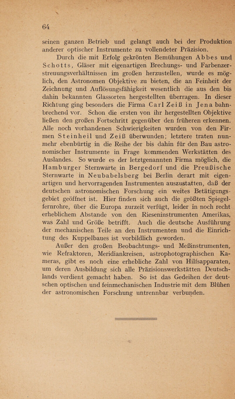 seinen ganzen Betrieb und gelangt auch bei der Produktion anderer optischer Instrumente zu vollendeter Präzision. Durch die mit Erfolg gekrönten Bemühungen Abbes und Schotts, Gläser mit eigenartigen Brechungs- und Farbenzer¬ streuungsverhältnissen im großen herzustellen, wurde es mög¬ lich, den Astronomen Objektive zu bieten, die an Feinheit der Zeichnung und Auflösungsfähigkeit wesentlich die aus den bis dahin bekannten Glassorten hergestellten überragen. In dieser Richtung ging besonders die Firma CarlZeiß in Jena bahn¬ brechend vor. Schon die ersten von ihr hergestellten Objektive ließen den großen Fortschritt gegenüber den früheren erkennen. Alle noch vorhandenen Schwierigkeiten wurden von den Fir¬ men Steinheil und Zeiß überwunden; letztere traten nun¬ mehr ebenbürtig in die Reihe der bis dahin für den Bau astro¬ nomischer Instrumente in Frage kommenden Werkstätten des Auslandes. So wurde es der letztgenannten Firma möglich, die Hamburger Sternwarte in Bergedorf und die Preußische Sternwarte in Neubabelsberg bei Berlin derart mit eigen¬ artigen und hervorragenden Instrumenten auszustatten, daß der deutschen astronomischen Forschung ein weites Betätigungs- gebiet geöffnet ist. Hier finden sich auch die größten Spiegel¬ fernrohre, über die Europa zurzeit verfügt, leider in noch recht erheblichem Abstande von den Rieseninstrumenten Amerikas, was Zahl und Größe betrifft. Auch die deutsche Ausführung der mechanischen Teile an den Instrumenten und die Einrich¬ tung des Kuppelbaues ist vorbildlich geworden. Außer den großen Beobachtungs- und Meßinstrumenten, wie Refraktoren, Meridiankreisen, astrophotographischen Ka¬ meras, gibt es noch eine erhebliche Zahl von Hilfsapparaten, um deren Ausbildung sich alle Präzisionswerkstätten Deutsch¬ lands verdient gemacht haben. So ist das Gedeihen der deut¬ schen optischen und feinmechanischen Industrie mit dem Blühen der astronomischen Forschung untrennbar verbunden.