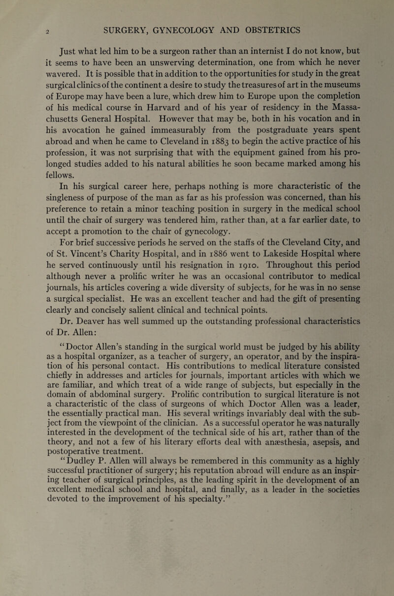 SURGERY, GYNECOLOGY AND OBSTETRICS Just what led him to be a surgeon rather than an internist I do not know, but it seems to have been an unswerving determination, one from which he never wavered. It is possible that in addition to the opportunities for study in the great surgical clinics of the continent a desire to study the treasures of art in the museums of Europe may have been a lure, which drew him to Europe upon the completion of his medical course in Harvard and of his year of residency in the Massa¬ chusetts General Hospital. However that may be, both in his vocation and in his avocation he gained immeasurably from the postgraduate years spent abroad and when he came to Cleveland in 1883 to begin the active practice of his profession, it was not surprising that with the equipment gained from his pro¬ longed studies added to his natural abilities he soon became marked among his fellows. In his surgical career here, perhaps nothing is more characteristic of the singleness of purpose of the man as far as his profession was concerned, than his preference to retain a minor teaching position in surgery in the medical school until the chair of surgery was tendered him, rather than, at a far earlier date, to accept a promotion to the chair of gynecology. For brief successive periods he served on the staffs of the Cleveland City, and of St. Vincent’s Charity Hospital, and in 1886 went to Lakeside Hospital where he served continuously until his resignation in 1910. Throughout this period although never a prolific writer he was an occasional contributor to medical journals, his articles covering a wide diversity of subjects, for he was in no sense a surgical specialist. He was an excellent teacher and had the gift of presenting clearly and concisely salient clinical and technical points. Dr. Deaver has well summed up the outstanding professional characteristics of Dr. AUen: ‘‘Doctor Allen’s standing in the surgical world must be judged by his ability as a hospital organizer, as a teacher of surgery, an operator, and by the inspira¬ tion of his personal contact. His contributions to medical literature consisted chiefly in addresses and articles for journals, important articles with which we are familiar, and which treat of a wide range of subjects, but especially in the domain of abdominal surgery. Prolific contribution to surgical Uterature is not a characteristic of the class of surgeons of which Doctor Allen was a leader, the essentially practical man. His several writings invariably deal with the sub¬ ject from the viewpoint of the clinician. As a successful operator he was naturally interested in the development of the technical side of his art, rather than of the theory, and not a few of his literary efforts deal with anaesthesia, asepsis, and postoperative treatment. “Dudley P. Allen will always be remembered in this community as a highly successful practitioner of surgery; his reputation abroad will endure as an inspir¬ ing teacher of surgical principles, as the leading spirit in the development of an excellent medical school and hospital, and finally, as a leader in the societies devoted to the improvement of his specialty.”