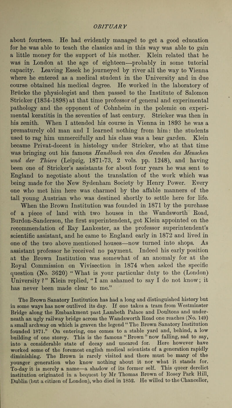 about fourteen. He had evidently managed to get a good education for he was able to teach the classics and in this way was able to gain a little money for the support of his mother. Klein related that he was in London at the age of eighteen—probably in some tutorial capacity. Leaving Essek he journeyed by river all the way to Vienna where he entered as a medical student in the University and in due course obtained his medical degree. He worked in the laboratory of Briicke the physiologist and then passed to the Institute of Salomon Strieker (1834-1898) at that time professor of general and experimental pathology and the opponent of Cohnheim in the polemic on experi¬ mental keratitis in the seventies of last century. Strieker was then in his zenith. When I attended his course in Vienna in 1893 he was a prematurely old man and I learned nothing from him: the students used to rag him unmercifully and his class was a bear garden. Klein became Privat-docent in histology under Strieker, who at that time was bringing out his famous Handbuch von den Geweben des Menschen und der Thieve (Leipzig, 1871-73, 2 vols. pp. 1248), and having been one of Strieker’s assistants for about four years he was sent to England to negotiate about the translation of the work which was being made for the New Sydenham Society by Henry Power. Every one who met him here was charmed by the affable manners of the tall young Austrian who was destined shortly to settle here for life. When the Brown Institution was founded in 1871 by the purchase of a piece of land with two houses in the Wandsworth Koad, Burdon-Sanderson, the first superintendent, got Klein appointed on the recommendation of Kay Lankester, as the professor superintendent’s scientific assistant, and he came to England early in 1872 and lived in one of the two above mentioned houses—now turned into shops. As assistant professor he received no payment. Indeed his early position at the Brown Institution was somewhat of an anomaly for at the Koyal Commission on Vivisection in 1874 when asked the specific question (No. 3620) “What is your particular duty to the (London) University ? ” Klein replied, “ I am ashamed to say I do not know; it has never been made clear to me.” The Brown Sanatory Institution has had a long and distinguished history but in some ways has now outlived its day. If one takes a tram from Westminster Bridge along the Embankment past „Lambeth Palace and Boultons and under¬ neath an ugly railway bridge across the Wandsworth Road one reaches (No. 149) a small archway on which is graven the legend “ The Brown Sanatory Institution founded 1871.” On entering, one comes to a stable yard and, behind, a low building of one storey. This is the famous “Brown” now falling, sad to say, into a considerable state of decay and uncared for. Here however have worked some of the foremost english medical scientists of a generation rapidly diminishing. The Brown is rarely visited and there must be many of the younger generation who know nothing about it nor what it stands for. To-day it is merely a name—a shadow of its former self. This queer derelict institution originated in a bequest by Mr Thomas Brown of Posey Park Hill, Dublin (but a citizen of London), who died in 1852. He willed to the Chancellor,