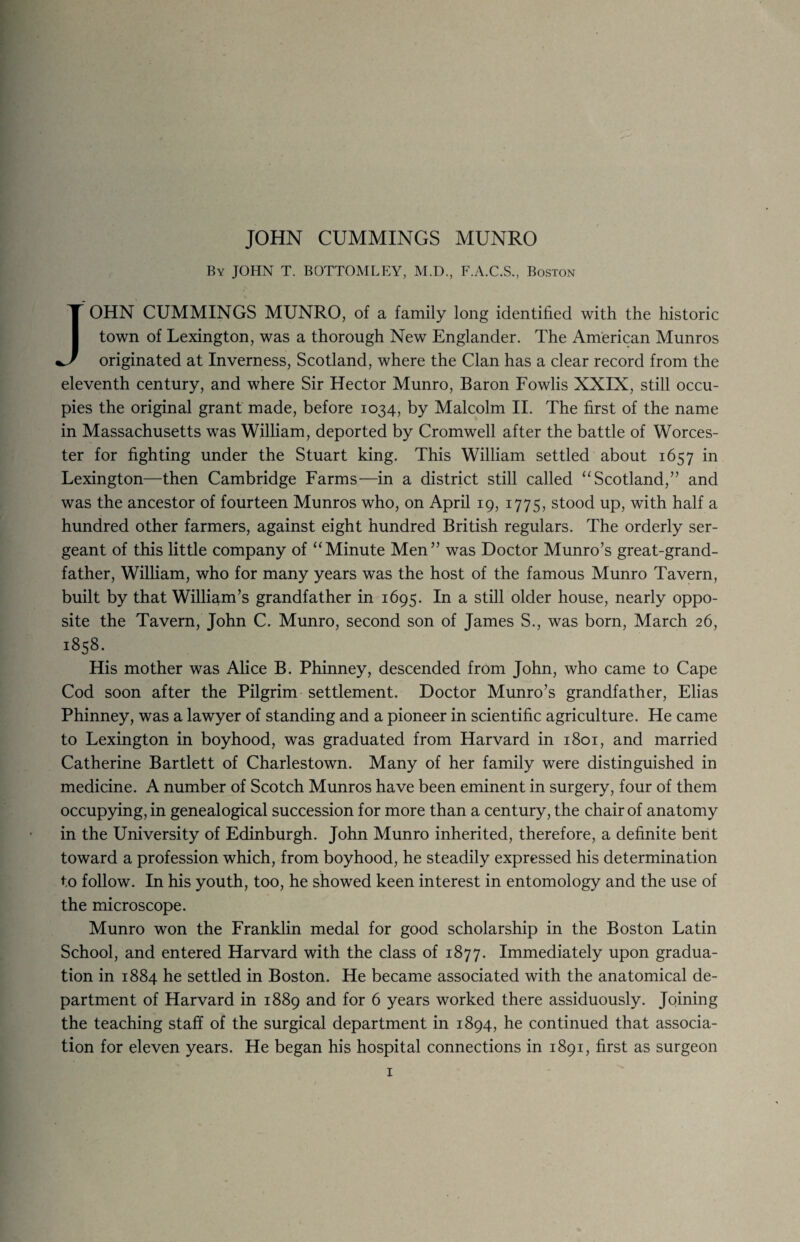 JOHN CUMMINGS MUNRO By JOHN T. BOTTOMLEY, M.D., F.A.C.S., Boston JOHN CUMMINGS MUNRO, of a family long identified with the historic town of Lexington, was a thorough New Englander. The American Munros originated at Inverness, Scotland, where the Clan has a clear record from the eleventh century, and where Sir Hector Munro, Baron Fowlis XXIX, still occu¬ pies the original grant made, before 1034, by Malcolm II. The first of the name in Massachusetts was William, deported by Cromwell after the battle of Worces¬ ter for fighting under the Stuart king. This William settled about 1657 in Lexington—then Cambridge Farms—in a district still called “ Scotland,” and was the ancestor of fourteen Munros who, on April 19, 1775, stood up, with half a hundred other farmers, against eight hundred British regulars. The orderly ser¬ geant of this little company of “Minute Men” was Doctor Munro’s great-grand¬ father, William, who for many years was the host of the famous Munro Tavern, built by that William’s grandfather in 1695. In a still older house, nearly oppo¬ site the Tavern, John C. Munro, second son of James S., was born, March 26, 1858. His mother was Alice B. Phinney, descended from John, who came to Cape Cod soon after the Pilgrim settlement. Doctor Munro’s grandfather, Elias Phinney, was a lawyer of standing and a pioneer in scientific agriculture. He came to Lexington in boyhood, was graduated from Harvard in 1801, and married Catherine Bartlett of Charlestown. Many of her family were distinguished in medicine. A number of Scotch Munros have been eminent in surgery, four of them occupying, in genealogical succession for more than a century, the chair of anatomy in the University of Edinburgh. John Munro inherited, therefore, a definite bent toward a profession which, from boyhood, he steadily expressed his determination to follow. In his youth, too, he showed keen interest in entomology and the use of the microscope. Munro won the Franklin medal for good scholarship in the Boston Latin School, and entered Harvard with the class of 1877. Immediately upon gradua¬ tion in 1884 he settled in Boston. He became associated with the anatomical de¬ partment of Harvard in 1889 and for 6 years worked there assiduously. Joining the teaching staff of the surgical department in 1894, he continued that associa¬ tion for eleven years. He began his hospital connections in 1891, first as surgeon