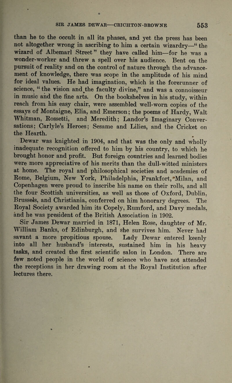 than he to the occult in all its phases, and yet the press has been not altogether wrong in ascribing to him a certain wizardry—“ the wizard of Albemarl Street” they have called him—for he was a wonder-worker and threw a spell over his audience. Bent on the pursuit of reality and on the control of nature through the advance¬ ment of knowledge, there was scope in the amplitude of his mind for ideal values. He had imagination, which is the forerunner of science, “the vision and^the faculty divine,” and was a connoisseur in music and the fine arts. On the bookshelves in his study, within reach from his easy chair, were assembled well-worn copies of the essays of Montaigne, Elia, and Emerson; the poems of Hardy, Walt Whitman, Eossetti, and Meredith; Landor’s Imaginary Conver¬ sations; Carlyle’s Heroes; Sesame and Lilies, and the Cricket on the Hearth. ♦ Dewar was knighted in 1904, and that was the only and wholly inadequate recognition offered to him by his country, to which he brought honor and profit. But foreign countries and learned bodies were more appreciative of his merits than the dull-witted ministers at home. The royal and philosophical societies and academies of Rome, Belgium, New York, Philadelphia, Frankfort, *^Milan, and Copenhagen were proud to inscribe his name on their rolls, and all the four Scottish universities, as well as those of Oxford, Dublin, Brussels, and Christiania, conferred on him honorary degrees. The Royal Society awarded him its Copely, Rumford, and Davy medals, and he was president of the British Association in 1902. Sir James Dewar married in 1871, Helen Rose, daughter of Mr. William Banks, of Edinburgh, and she survives him. Never had savant a more propitious spouse. Lady Dewar entered keenly into all her husband’s interests, sustained him in his heavy tasks, and created the first scientific salon in London. There are few noted people in the world of science who have not attended the receptions in her drawing room at the Royal Institution after lectures there.