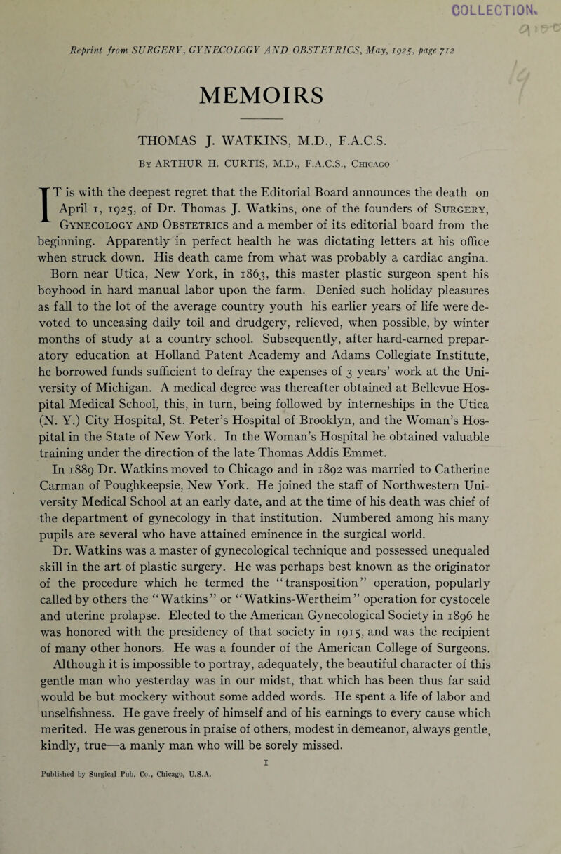 COLLECTION, Reprint from SURGERY, GYNECOLOGY AND OBSTETRICS, May, ig2$, page 712 MEMOIRS THOMAS J. WATKINS, M.D., F.A.C.S. By ARTHUR H. CURTIS, M.D., F.A.C.S., Chicago IT is with the deepest regret that the Editorial Board announces the death on April 1, 1925, of Dr. Thomas J. Watkins, one of the founders of Surgery, Gynecology and Obstetrics and a member of its editorial board from the beginning. Apparently in perfect health he was dictating letters at his office when struck down. His death came from what was probably a cardiac angina. Born near Utica, New York, in 1863, this master plastic surgeon spent his boyhood in hard manual labor upon the farm. Denied such holiday pleasures as fall to the lot of the average country youth his earlier years of life were de¬ voted to unceasing daily toil and drudgery, relieved, when possible, by winter months of study at a country school. Subsequently, after hard-earned prepar¬ atory education at Holland Patent Academy and Adams Collegiate Institute, he borrowed funds sufficient to defray the expenses of 3 years’ work at the Uni¬ versity of Michigan. A medical degree was thereafter obtained at Bellevue Hos¬ pital Medical School, this, in turn, being followed by interneships in the Utica (N. Y.) City Hospital, St. Peter’s Hospital of Brooklyn, and the Woman’s Hos¬ pital in the State of New York. In the Woman’s Hospital he obtained valuable training under the direction of the late Thomas Addis Emmet. In 1889 Dr. Watkins moved to Chicago and in 1892 was married to Catherine Carman of Poughkeepsie, New York. He joined the staff of Northwestern Uni¬ versity Medical School at an early date, and at the time of his death was chief of the department of gynecology in that institution. Numbered among his many pupils are several who have attained eminence in the surgical world. Dr. Watkins was a master of gynecological technique and possessed unequaled skill in the art of plastic surgery. He was perhaps best known as the originator of the procedure which he termed the “transposition” operation, popularly called by others the “Watkins” or “ Watkins-Wertheim” operation for cystocele and uterine prolapse. Elected to the American Gynecological Society in 1896 he was honored with the presidency of that society in 1915, and was the recipient of many other honors. He was a founder of the American College of Surgeons. Although it is impossible to portray, adequately, the beautiful character of this gentle man who yesterday was in our midst, that which has been thus far said would be but mockery without some added words. He spent a life of labor and unselfishness. He gave freely of himself and of his earnings to every cause which merited. He was generous in praise of others, modest in demeanor, always gentle, kindly, true—a manly man who will be sorely missed. 1 Published by Surgical Pub. Co., Chicago, U.S.A.