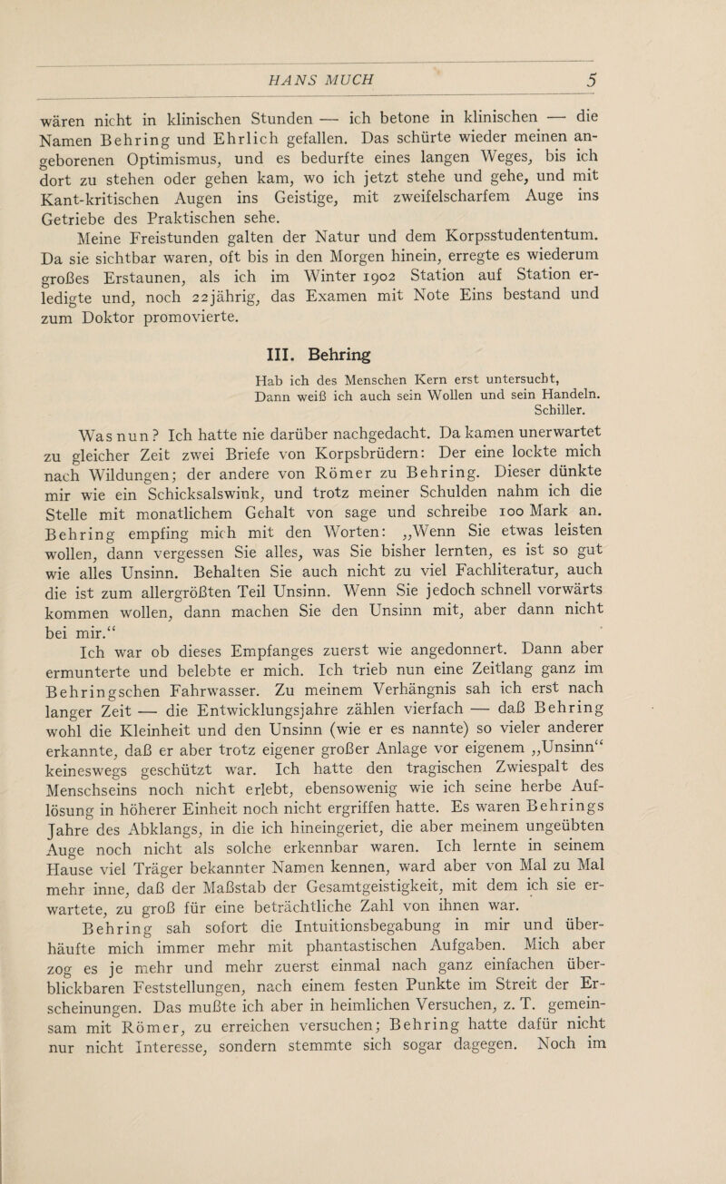 waren nicht in klinischen Stunden — ich betone in klinischen — die Namen Behring und Ehrlich gefalien. Das schiirte wieder meinen an- geborenen Optimismus, und es bedurfte eines langen Weges, bis ich dort zu stehen oder gehen kam, wo ich jetzt stehe und gehe, und mit Kant-kritischen Augen ins Geistige, mit zweifelscharfem Auge ins Getriebe des Praktischen sehe. Meine Freistunden galten der Natur und dem Korpsstudententum. Da sie sichtbar waren, oft bis in den Morgen hinein, erregte es wiederum groBes Erstaunen, als ich im Winter 1902 Station auf Station er- ledigte und, noch 22jahrig, das Examen mit Note Eins bestand und zum Doktor promovierte. III. Behring Hab ich des Menschen Kern erst untersucbt, Dann weifi ich auch sein Wollen und sein Handeln. Schiller. Was nun ? Ich hatte nie dariiber nachgedacht. Da kamen unerwartet zu gleicher Zeit zwei Briefe von Korpsbriidern: Der eine lockte mich nach Wildungen; der andere von Romer zu Behring. Dieser diinkte mir wie ein Schicksalswink, und trotz meiner Schulden nahm ich die Stelle mit monatlichem Gehalt von sage und schreibe 100 Mark an. Behring empfing mich mit den Worten: „Wenn Sie etwas leisten wollen, dann vergessen Sie alles, was Sie bisher lernten, es ist so gut wie alles Unsinn. Behalten Sie auch nicht zu viel Fachliteratur, auch die ist zum allergroBten Teil Unsinn. Wenn Sie jedoch schnell vorwarts kommen wollen, dann machen Sie den Unsinn mit, aber dann nicht bei mir.“ Ich war ob dieses Empfanges zuerst wie angedonnert. Dann aber ermunterte und belebte er mich. Ich trieb nun eine Zeitlang ganz im Behringschen Fahrwasser. Zu meinem Verhangnis sah ich erst nach langer Zeit — die Entwicklungsjahre zahlen vierfach — daB Behring wohl die Kleinheit und den Unsinn (wie er es nannte) so vieler anderer erkannte, daB er aber trotz eigener groBer Anlage vor eigenem „Unsinn“ keineswegs geschiitzt war. Ich hatte den tragischen Zwiespalt des Menschseins noch nicht erlebt, ebensowenig wie ich seine herbe Auf- losung in hoherer Einheit noch nicht ergriffen hatte. Es waren Behrings Jahre des Abklangs, in die ich hineingeriet, die aber meinem ungeiibten Auge noch nicht als solche erkennbar waren. Ich lernte in seinem Hause viel Trager bekannter Namen kennen, ward aber von Mai zu Mai mehr inne, daB der MaBstab der Gesamtgeistigkeit, mit dem ich sie er- wartete, zu groB fur eine betrachtliche Zahl von ihnen war. Behring sah sofort die Intuitionsbegabung in mir und iiber- haufte mich immer mehr mit phantastischen Aufgaben. Mich aber zog es je mehr und mehr zuerst einmal nach ganz einfachen iiber- blickbaren Feststellungen, nach einem festen Punkte im Streit der Er- scheinungen. Das muBte ich aber in heimlichen Versuchen, z. T. gemein- sam mit Romer, zu erreichen versuchen; Behring hatte dafur nicht nur nicht Interesse, sondern stemmte sich sogar dagegen. Noch im