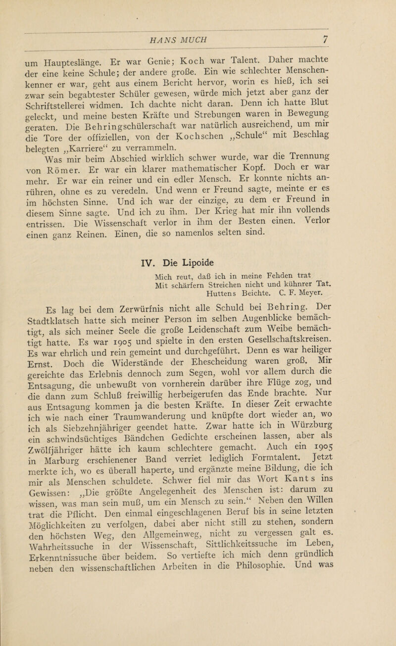 um Haupteslange. Er war Genie) Koch war Talent. Daher machte der eine keine Schule; der andere groBe. Ein wie schlechter Menschen- kenner er war, geht aus einem Bericht hervor, worm es hieB, ich sei zwar sein begabtester Schuler gewesen, wiirde mich jetzt aber ganz der Schriftstellerei widmen. Ich dachte nicht daran. Denn ich hatte Blut geleckt, und meine besten Krafte und Strebungen waren in Bewegung geraten. Die Behringschiilerschaft war naturlich ausreichend, um mir die Tore der offiziellen, von der Kochschen „Schule“ mit Beschlag belegten „Karriere“ zu verrammeln. Was mir beim Abschied wirklich schwer wurde, war die Trennung von Romer. Er war ein klarer mathematischer Kopf. Doch er war mehr. Er war ein reiner und ein edler Mensch. Er konnte nichts an- riihren, ohne es zu veredeln. Und wenn er Freund sagte, meinte er es im hochsten Sinne. Und ich war der einzige, zu dem er Freund in diesem Sinne sagte. Und ich zu ihm. Der Krieg hat mir ihn vollends entrissen. Die Wissenschaft verlor in ihm der Besten einen. Verlor einen ganz Reinen. Einen, die so namenlos selten sind. IV. Die Lipoide Mich reut, dafi ich in meine Fehden trat Mit scharfern Streichen nicht und kuhnrer Tat. Huttens Beichte. C. F. Meyer. Es lag bei dem Zerwiirfnis nicht alle Schuld bei Behring. Der Stadtklatsch hatte sich meiner Person im selben Augenblic'ke bemach- tigt, als sich meiner Seele die groBe Leidenschaft zum Weibe bernach- tigt hatte. Es war 1905 und spielte in den ersten Gesellschaftskreisen. Es war ehrlich und rein gememt und durchgefiihrt. Denn es war heiliger Ernst. Doch die Widerstande der Ehescheidung waren groB. Mir gereichte das Erlebnis dennoch zum Segen, wohl vor allem durch die Entsagung, die unbewuBt von vornherein dariiber ihre Fluge zog, und die dann zum SchluB freiwillig herbeigerufen das Ende brachte. Nur aus Entsagung kommen ja die besten Krafte. In dieser Zeit erwachte ich wie nach einer Traumwanderung und kniipfte dort wieder an, wo ich als Siebzehnjahriger geendet hatte. Zwar hatte ich in Wurzburg ein schwindsiichtiges Bandchen Gedichte erscheinen lassen, aber als Zwolfjahriger hatte ich kaum schlechtere gemacht. Auch ein 1905 in Marburg erschienener Band verriet lediglich Formtalent. Jetzt merkte ich, wo es iiberall haperte, und erganzte meine Bildung, die ich mir als Menschen schuldete. Schwer fiel mir das Wort Kants ins Gewissen: „Die groBte Angelegenheit des Menschen^ ist: darum zu wissen, was man sein muB, um ein Mensch zu sein. Neben den Willen trat die Pflicht. Den einmal eingeschlagenen Beruf bis in seine letzten Moglichkeiten zu verfolgen, dabei aber nicht still zu stehen, sondern den hochsten Weg, den Allgemeinweg, nicht zu vergessen gait es. Wahrheitssuche in der Wissenschaft, Sittlichkeitssuche im Leben, Erkenntnissuche iiber beidem. So vertiefte ich mich denn griindlich neben den wissenschaftlichen Arbeiten in die Philosophic. Und was