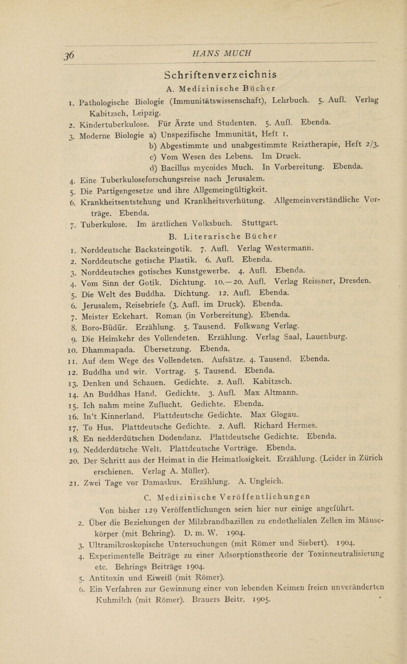 Schriftenverz eichnis A. Medizinische Bucher 1. Pathologische Biologie (Immunitatswissenschaft), Lehrbuch. 5. Aufl. Verlag Kabitzsch, Leipzig. 2. Kindertuberkulose. Fur Arzte und Studenten. 5. Aufl. Ebenda. 3. Moderne Biologie a) Unspezifische Immunitat, Heft 1. b) Abgestimmte und unabgestimmte Reiztherapie, Heft 2/3. c) Vom Wesen des Lebens. Im Brack. d) Bacillus mycoides Much. In Vorbereitung. Ebenda. 4. Eine Tuberkuloseforschungsreise nach Jerusalem. 5. Die Partigengesetze und ihre Allgemeingultigkeit. 6. Krankheitsentstehung und Krankheitsverhutung. Allgemeinverstandliche Vor- trage. Ebenda. 7. Tuberkulose. Im arztlichen Volksbuch. Stuttgart. B. Literal'ische Bucher 1. Norddeutsche Backsteingotik. 7* Aufl. Verlag Westermann. 2. Norddeutsche gotische Plastik. 6. Aufl. Ebenda. 3. Norddeutsches gotisches Kunstgewerbe. 4. Aufl. Ebenda. Vom Smn der Gotik. Dichtung. 10. 20. Aufl. Veilag Reissner, Biesden. 5. Die Welt des Buddha. Dichtung. 12. Aufl. Ebenda. 6. Jerusalem, Reisebriefe (3. Aufl. im Druck). Ebenda. 7. Meister Eckehart. Roman (in Vorbereitung). Ebenda. 8. Boro-Budur. Erzahlung. 5. Tausend. Folkwang Verlag. 9. Die Heimkehr des Vollendeten. Erzahlung. Verlag Saal, Lauenburg. 10. Dhammapada. Ubersetzung. Ebenda. 11. Auf dem W”ege des Vollendeten. Aufsatze. 4- Tausend. Ebenda. 12. Buddha und wir. Vortrag. 5. Tausend. Ebenda. 13. Denken und Schauen. Gedichte. 2. Aufl. Kabitzsch. 14. An Buddhas Hand. Gedichte. 3- Aufl. Max Altmann. 15. Ich nahm meine Zuflucht. Gedichte. Ebenda. 16. In’t Kinnerland. Plattdeutsche Gedichte. Max Glogau. 17. To Hus. Plattdeutsche Gedichte. 2. Aufl. Richard Hermes. 18. En nedderdiitschen Dodendanz. Plattdeutsche Gedichte. Ebenda. 19. Nedderdtitsche Welt. Plattdeutsche Vortrage. Ebenda. 20. Der Schritt aus der Heimat in die Heimatlosigkeit. Erzahlung. (Leider in Ziiiich erschienen. Verlag A. Muller). 21. Zwei Tage vor Damaskus. Erzahlung. A. Ungleich. C. Medizinische Veroffentlichungen Von bisher 129 Veroffentlichungen seien hier nur einige angefiihrt. 2. Uber die Beziehungen der Milzbrandbazillen zu endothelialen Zellen im Mausc- korper (mit Behring). D. m. W. I9°4- 3. Ultramikroskopische Untersuchungen (mit Romer und Siebert). 1904. 4. Experimentelle Beitrage zu einer Adsorptionstheorie der Toxinneutralisieiung etc. Behrings Beitrage 1904. 5. Antitoxin und Eiweifi (mit Romer). 6. Ein Verfahren zur Gewinnung einer von lebenden Keimen freien unveranderten Kuhmilch (mit Romer). Brauers Beitr. 1905.