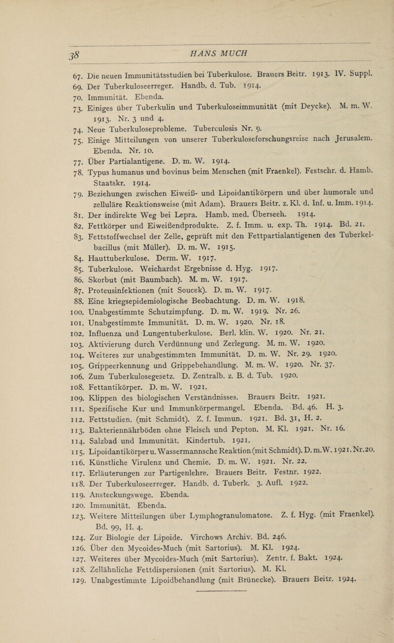 67. Die neuen Immunitatsstudien bei Tuberkulose. Brauers Beitr. 1913. IV. Suppl. 69. Der Tuberkuloseerreger. Handb. d. Tub. 1914. 70. Immunitat. Ebenda. 73. Einiges liber Tuberkulin und Tuberkuloseimmunitat (mit Deycke). M. m. W. 1913. Nr. 3 und 4. 74. Neue Tuberkuloseprobleme. Tuberculosis Nr. 9. 75. Einige Mitteilungen von unserer Tuberkuloseforschungsreise nach Jerusalem. Ebenda. Nr. 10. 77. liber Partialantigene. D. m. W. 1914. 78. Typus humanus und bovinus beim Menschen (mit Fraenkel). Festschr. d. Hamb. Staatskr. 1914. 79. Beziehungen zwischen Eiweifi- und Lipoidantikorpern und liber numorale und zellulare Reaktionsweise (mit Adam). Brauers Beitr. z. Kl. d. Inf. u. Imm. 1914. 81. Der indirekte Weg bei Lepra. Hamb. med. liberseeh. I9I4> 82. Fettkorper und Eiweifiendprodukte. Z. f. Imm. u. exp. Th. 1914. Bd. 21. 83. Fettstoffwecbsel der Zelle, gepriift mit den Fettpartialantigenen des Tuberkel- bacillus (mit Miiller). D. m. W. 1915* 84. Hauttuberkulose. Derm. W. 1917. 85. Tuberkulose. Weichardst Ergebnisse d. Hyg. 1917. 86. Skorbut (mit Baumbach). M. m. W. I9U- 87. Proteusinfektionen (mit Soucek). D. m. W. I9U- 88. Eine kriegsepidemiologische Beobachtung. D. m. W. 1918. 100. Unabgestimmte Schutzimpfung. D. m. W. 1919. Nr. 26. 101. Unabgestimmte Immunitat. D. m. W. 1920. Nr. 18. 102. Influenza und Lungentuberkulose. Berl. klin. W. 1920. Nr. 21. 103. Aktivierung durch Verdlinnung und Zerlegung. M. m. W. 1920. 104. Weiteres zur unabgestimmten Immunitat. D. m. W. Nr. 29. 1920. 105. Grippeerkennung und Grippebehandlung. M. m. W. 1920. Nr. 37. 106. Zum Tuberkulosegesetz. D. Zentralb. z. B. d. Tub. 1920. 108. Fettantikorper. D. m. W. 1921. 109. Klippen des biologischen Verstandnisses. Brauers Beitr. 1921. hi. Spezifische Kur und Immunkorpermangel. Ebenda. Bd. 46. H. 3. 112. Fettstudien. (mit Schmidt). Z. f. Immun. 1921. Bd. 31, H. 2. 113. Bakteriennahrboden ohne Fleisch und Pepton. M. Kl. 1921. Nr. 16. 114. Salzbad und Immunitat. Kindertub. 1921. 115. Lipoidantikorpern. Wassermannsche Reaktion(mit Schmidt). D.m.W. 1921. Nr,20. 116. Klinstliche Virulenz und Chemie. D. m. W. 1921. Nr. 22. 117. Erlauterungen zur Partigenlehre. Brauers Beitr. Festnr. 1922. 118. Der Tuberkuloseerreger. Handb. d. Tuberk. 3. Aufl. 1922. 119. Ansteckungswege. Ebenda. 120. Immunitat. Ebenda. 123. Weitere Mitteilungen liber Lymphogranulomatose. Z. f. Plyg- (mit Fraenkel). Bd. 99, PI. 4. 124. Zur Biologie der Lipoide. Virchows Archiv. Bd. 246. 126. liber den Mycoides-Much (mit Sartorius). M. Kl. I924- 127. Weiteres liber Mycoides-Much (mit Sartorius). Zentr. f. Bakt. 1924. 128. Zellahnliche Fettdispersionen (mit Sartorius). M. Kl. 129. Unabgestimmte Lipoidbehandlung (mit Brlinecke). Brauers Beitr. 1924.