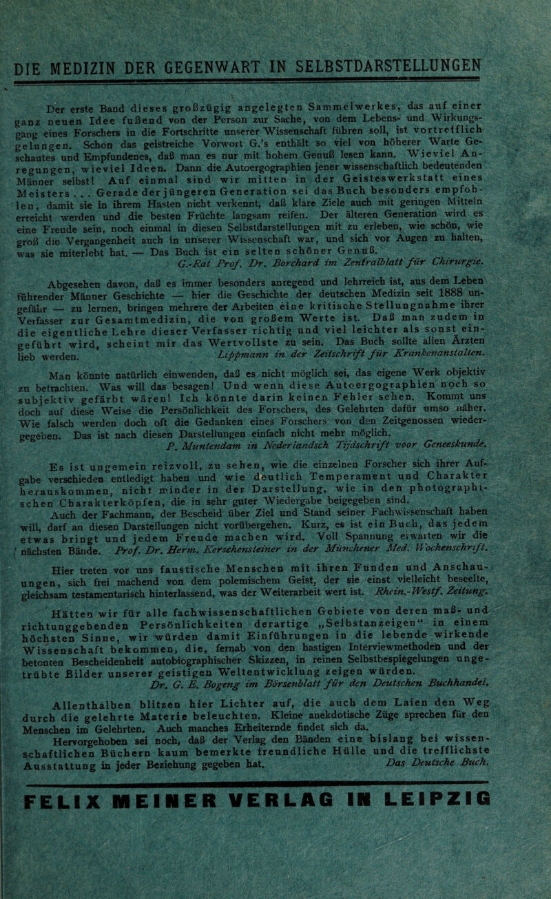 DIE MEDIZIN DER GEGENWART IN SELBSTDARSTELLUNGEN Der erste Band dieses groBziigig angelegten Sammel werkes, das auf einer ganz oeuen Idee fufiend von der Person zur Sache, von dem Lebens- und Wirkungs- gang eines Forschers in die Fortschritte unserer Wissenschaft frihren soil, ist vortreiflich gelungen. Schon das geistreiche Vorwort G.’s enthalt so viel von hoherer Warte Ge- schautes und Empfundenes, daB man es nur mit hohem GenuB lesen kann. Wieviel An- regungen, wieviel Ideen. Dann die Autoergographien jener wissenschaftlich bedeutenden Manner selbst! Auf einmal sind wir mitten in der Geisteswerkstatt eines Meisters . . . Gerade der jungeren Generation sei das Buch besonders empfoh- leu, damit sie in ihrem Hasten nicbt verkennt, daB klare Ziele auch mit geringen Mitteln erreicht werden und die besten Friichte langsam reifeu. Der alteren Generation wird es eine Freude sein, noch einmal in diesen Selbstdarstellungen mit zu erleben, wie schon, wie groB die Vergangenheit auch in unsever Wissenschaft war, und sich vor Augen zu halten, was sie raiterlebt hat. — Das Buch ist ein selten schoner GenuB, G.-Rat Prof. Dr. Borchard im Zentralblatt fur Chirurgie. Abgesehen davon, daB es immer besonders anregend und lehrreich ist, aus dem Leben fuhrender Manner Geschichte — hier die Geschichte der deutschen Medizin seit 1888 un- gefahr — zu lernen, bringen mehrere der Arbeiten eine kritische Stellungnahme ihrer Veifasser zur Gesamtmedizin, die von grofiem Werte ist. DaB man zudem in die eigentliche Lehre dieser Verfasser richtig und viel leichter als sonst ein- gefiihrt wird, scheint mir das Wertvollste zu sein. Das Buch sollte alien Arzten lieb werden. Lippmann in der Zeitschrift fiir Krankenanstalten. Man konnte natxirlich einwenden, daB es nicht moglich sei, das eigene Werk objektiv zu betrachten. Was will das besagen! Und wenn diese Autoergographien noch so subjektiv gefarbt wiiren! Ich konnte darin keinen Fehler sehen. Kommt uns doch auf diese Weise die Personlichkeit des Forschers, des Gelehrten dafur umso cither. Wie falsch werden doch oft die Gedanken eines Forschers von den Zeitgenossen wieder- gegeben. Das ist nach diesen Darstellungen einfach nicht mehr moglich. P. Muntendam in Nederiandsch Tijdschrifi voor Geneeskunde. Es ist ungemein reizvoll, zu sehen, wie die einzelnen Forscher sich ihrer Auf- gabe verschieden^entledigt haben und wie deutlich Temperament und Charakter herauskommen, nicht minder in der Darstellung, wie in den photographi- schen Charakterkopfen, die in sehr guter Wiedergabe beigegeben sind, Auch der Fachmann, der Bescheid liber Ziel und Stand seiner Fachwissenschaft haben will, darf an diesen Darstellungen nicht vorubergehen. Kurz, es ist ein Buch, das jedem etwas bringt und jedem Freude machen wird. Yoll Spannung erwarten wir die t nachsten Bande. Prof. Dr. Herm. Kerschensteiner in der Munchener Med. Wochenschnft. Hier treten vor uns faustische Menschen mit ihren Funden und Anschau- ungen, sich frei machend von dem polemischern Geist, der sie einst vielleicht beseelte, gleichsam testamentarisch hinterlassend, was der Weiterarbeit wert ist. Rhein.-Westf. Zeitung. Hatten wir fiir alle fachwissenschaftlichen Gebiete von deren maB- und richtunggebenden Personlichkeiten derartige „Selbstanzeigen“ in einem hochsten Sinne, wir wiirden damit Einfiihrungen in die lebende wirkende Wissenschaft bekommen, die, fernab von den hastigen Interviewmethoden und der betonten Bescheidenheit autobiographischer Skizzen, in reinen Selbstbespiegelungen unge- triibte Bilder unserer geistigen Weltentwicklung zeigen wiirden. Dr. G. E. Bogeng im Borsenblatt fiir den Deutschen Buchhandel. Allenthalben blitzen hier Lichter auf, die auch dem Laien den Weg durch die gelehrte Materie beleuchten. Kleine anekdotische Ziige sprechen fur den Menschen im Gelehrten. Auch manches Erheiternde findet sich da. Hervorgehoben sei noch, daB der Verlag den Banden eine bislang bei wissen- schaftlichen Biichern kaum bemerkte freundliche Hiille und die trefflichste Ausstattung in jeder Beziehung gegeben hat. Das Deutsche Buch. FELIX MEINER VERLAG IN LEIPZIG