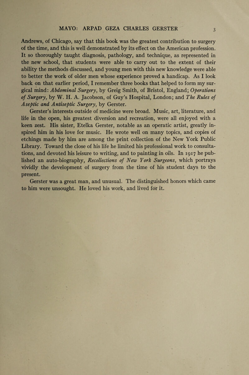 MAYO: ARP AD GEZA CHARLES GERSTER 3 Andrews, of Chicago, say that this book was the greatest contribution to surgery of the time, and this is well demonstrated by its effect on the American profession. It so thoroughly taught diagnosis, pathology, and technique, as represented in the new school, that students were able to carry out to the extent of their ability the methods discussed, and young men with this new knowledge were able to better the work of older men whose experience proved a handicap. As I look back on that earlier period, I remember three books that helped to form my sur¬ gical mind: Abdominal Surgery, by Greig Smith, of Bristol, England; Operations of Surgery, by W. H. A. Jacobson, of Guy’s Hospital, London; and The Rules of Aseptic and Antiseptic Surgery, by Gerster. Gerster’s interests outside of medicine were broad. Music, art, literature, and life in the open, his greatest diversion and recreation, were all enjoyed with a keen zest. His sister, Etelka Gerster, notable as an operatic artist, greatly in¬ spired him in his love for music. He wrote well on many topics, and copies of etchings made by him are among the print collection of the New York Public Library. Toward the close of his life he limited his professional work to consulta¬ tions, and devoted his leisure to writing, and to painting in oils. In 1917 he pub¬ lished an auto-biography, Recollections of New York Surgeons, which portrays vividly the development of surgery from the time of his student days to the present. Gerster was a great man, and unusual. The distinguished honors which came to him were unsought. He loved his work, and lived for it.