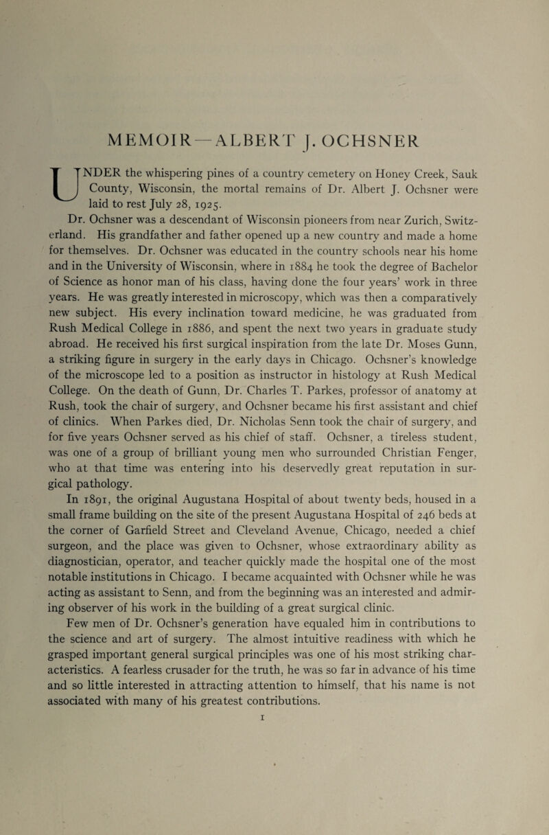 UNDER the whispering pines of a country cemetery on Honey Creek, Sauk County, Wisconsin, the mortal remains of Dr. Albert J. Ochsner were laid to rest July 28, 1925. Dr. Ochsner was a descendant of Wisconsin pioneers from near Zurich, Switz¬ erland. His grandfather and father opened up a new country and made a home for themselves. Dr. Ochsner was educated in the country schools near his home and in the University of Wisconsin, where in 1884 he took the degree of Bachelor of Science as honor man of his class, having done the four years’ work in three years. He was greatly interested in microscopy, which was then a comparatively new subject. His every inclination toward medicine, he was graduated from Rush Medical College in 1886, and spent the next two years in graduate study abroad. He received his first surgical inspiration from the late Dr. Moses Gunn, a striking figure in surgery in the early days in Chicago. Ochsner’s knowledge of the microscope led to a position as instructor in histology at Rush Medical College. On the death of Gunn, Dr. Charles T. Parkes, professor of anatomy at Rush, took the chair of surgery, and Ochsner became his first assistant and chief of clinics. When Parkes died, Dr. Nicholas Senn took the chair of surgery, and for five years Ochsner served as his chief of staff. Ochsner, a tireless student, was one of a group of brilliant young men who surrounded Christian Fenger, who at that time was entering into his deservedly great reputation in sur¬ gical pathology. In 1891, the original Augustana Hospital of about twenty beds, housed in a small frame building on the site of the present Augustana Hospital of 246 beds at the corner of Garfield Street and Cleveland Avenue, Chicago, needed a chief surgeon, and the place was given to Ochsner, whose extraordinary ability as diagnostician, operator, and teacher quickly made the hospital one of the most notable institutions in Chicago. I became acquainted with Ochsner while he was acting as assistant to Senn, and from the beginning was an interested and admir¬ ing observer of his work in the building of a great surgical clinic. Few men of Dr. Ochsner’s generation have equaled him in contributions to the science and art of surgery. The almost intuitive readiness with which he grasped important general surgical principles was one of his most striking char¬ acteristics. A fearless crusader for the truth, he was so far in advance of his time and so little interested in attracting attention to himself, that his name is not associated with many of his greatest contributions.