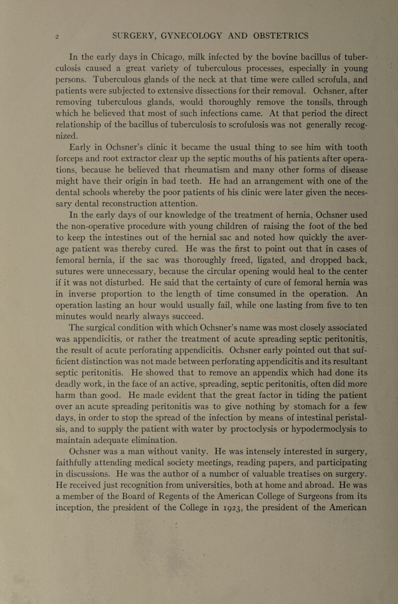 In the early days in Chicago, milk infected by the bovine bacillus of tuber¬ culosis caused a great variety of tuberculous processes, especially in young persons. Tuberculous glands of the neck at that time were called scrofula, and patients were subjected to extensive dissections for their removal. Ochsner, after removing tuberculous glands, would thoroughly remove the tonsils, through which he believed that most of such infections came. At that period the direct relationship of the bacillus of tuberculosis to scrofulosis was not generally recog¬ nized. Early in Ochsner's clinic it became the usual thing to see him with tooth forceps and root extractor clear up the septic mouths of his patients after opera¬ tions, because he believed that rheumatism and many other forms of disease might have their origin in bad teeth. He had an arrangement with one of the dental schools whereby the poor patients of his clinic were later given the neces¬ sary dental reconstruction attention. In the early days of our knowledge of the treatment of hernia, Ochsner used the non-operative procedure with young children of raising the foot of the bed to keep the intestines out of the hernial sac and noted how quickly the aver¬ age patient was thereby cured. He was the first to point out that in cases of femoral hernia, if the sac was thoroughly freed, ligated, and dropped back, sutures were unnecessary, because the circular opening would heal to the center if it was not disturbed. He said that the certainty of cure of femoral hernia was in inverse proportion to the length of time consumed in the operation. An operation lasting an hour would usually fail, while one lasting from five to ten minutes would nearly always succeed. The surgical condition with which Ochsner’s name was most closely associated was appendicitis, or rather the treatment of acute spreading septic peritonitis, the result of acute perforating appendicitis. Ochsner early pointed out that suf¬ ficient distinction was not made between perforating appendicitis and its resultant septic peritonitis. He showed that to remove an appendix which had done its deadly work, in the face of an active, spreading, septic peritonitis, often did more harm than good. He made evident that the great factor in tiding the patient over an acute spreading peritonitis was to give nothing by stomach for a few days, in order to stop the spread of the infection by means of intestinal peristal¬ sis, and to supply the patient with water by proctoclysis or hypodermoclysis to maintain adequate elimination. Ochsner was a man without vanity. He was intensely interested in surgery, faithfully attending medical society meetings, reading papers, and participating in discussions. He was the author of a number of valuable treatises on surgery. He received just recognition from universities, both at home and abroad. He was a member of the Board of Regents of the American College of Surgeons from its inception, the president of the College in 1923, the president of the American