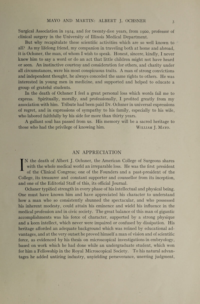 MAYO AND MARTIN: ALBERT J. OCHSNER Surgical Association in 1924, and for twenty-five years, from 1900, professor of clinical surgery in the University of Illinois Medical Department. But why recapitulate these scientific activities which are so well known to all? As my lifelong friend, my companion in traveling both at home and abroad, it is Ochsner, the man, of whom I wish to speak. Honest, sincere, kindly, I never knew him to say a word or do an act that little children might not have heard or seen. An instinctive courtesy and consideration for others, and charity under all circumstances, were his most conspicuous traits. A man of strong convictions and independent thought, he always conceded the same rights to others. He was interested in young men in medicine, and supported and helped to educate a group of grateful students. In the death of Ochsner I feel a great personal loss which words fail me to express. Spiritually, morally, and professionally, I profited greatly from my association with him. Tribute had been paid Dr. Ochsner in universal expressions of regret, and in expressions of sympathy to his family, especially to his wife, who labored faithfully by his side for more than thirty years. A gallant soul has passed from us. His memory will be a sacred heritage to those who had the privilege of knowing him. William J. Mayo. AN APPRECIATION IN the death of Albert J. Ochsner, the American College of Surgeons shares with the whole medical world an irreparable loss. He was the first president of the Clinical Congress; one of the Founders and a past-president of the College, its treasurer and constant supporter and counsellor from its inception, and one of the Editorial Staff of this, its official Journal. Ochsner typified strength in every phase of his intellectual and physical being. One must have known him and have appreciated his character to understand how a man who so consistently shunned the spectacular, and who possessed his inherent modesty, could attain his eminence and wield his influence in the medical profession and in civic society. The great balance of this man of gigantic accomplishments was his force of character, supported by a strong physique and a keen intellect, which never were impaired or confused by dissipation. His heritage afforded an adequate background which was refined by educational ad¬ vantages, and at the very outset he proved himself a man of vision and of scientific force, as evidenced by his thesis on microscopical investigations in embryology, based on work which he had done while an undergraduate student, which won for him a Fellowship in the Royal Microscopical Society. To his natural advan¬ tages he added untiring industry, unyielding perseverance, unerring judgment,