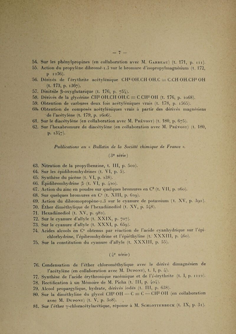 54. Sur les phénylpropines (en collaboration avec M. Garreau) (t. 171, p. iii). 55. Action du propylène dibromé-i.3 sur le bromure d’isopropylmagnésium (t, 172, p 12.36). 56. Dérivés de l’érythrite acétylénique CH2 OH.CH OH.C = C.CH OH.CH2 OH (t. 173, p. 1367). 57. Dinitrile (3-oxyglutarique (t. 176, p. 754). 58. Dérivés de la glycérine CH2 OH.CH OH.C = C CH2 OH (t. 176, p. 1068). 59. Obtention de carbures deux fois acétyléniques vrais (t. 178, p. 1565). 6Or Obtention de composés acétyléniques vrais à partir des dérivés magnésiens de l’acétylène (t. 179, p. 1606). 61. Sur le diacétylène (en collaboration avec M. Prévost) (t. 180, p. 675). 62. Sur l’hexabromure de diacétylène (en collaboration avec M. Prévost) (t. 180, p. i347). Publications au « Bulletin de la Société chimique de France ». (3e série) 63. Nitration de la propylbenzine, t. III, p. 5o2). 64. Sur les épidibromhydrines (t. VI, p. 5). 65. Synthèse du picène (t. VI, p. 238). * 66. Epidibromhydrine (3 (t. VI, p. 420). 67. Action du zinc en poudre sur quelques bromures en C3 (t. VII, p. 260). 68. Sur quelques bromures en C4 (t. NUI, p. 629). 69. Action du dibromopropène-i.3 sur le cyanure de potassium (t. XV, p. 390). 70. Éther diméthylique de l’hexadiinediol (t. XV, p. 548). 71. Hexadiinediol (t. XV, p. 982). 72. Sur le cyanure d’allyle (t. XXIX, p. 707). 73. Sur le cyanure d’allyle (t. XXXI, p. 659). 74. Acides alcools en C4 obtenus par réaction de l’acide cyanhydrique sur l’épi¬ chlorhydrine, l’épibromhydrine et l’épiéthyline (t. XXXIII, p. 46o). 75. Sur la constitution du cyanure d’allyle (t. XXXIII, p. 55). (4e série) 76. Condensation de l’éther chlorométhylique avec le dérivé dimagnésien de l’acétylène (en collaboration avec M. Dupont), t. I, p. 4)- 77. Synthèse de l’acide érythronique racémique et de l’i-érythrite (t. I, p. 1112). 78. Rectification à un Mémoire de M. Picha (t. III, p. 4°4)* 79. Alcool propargylique, hydrate, dérivés iodés (t. III, p. 638). 80. Sur la diméthyline du glycol CH2 OH — C == C — CH2 OH (en collaboration avec M. Dupont) (t. V, p. 3o8). 81. Sur l’éther y-chloracétylacétique, réponse à M. Schlotterbeck (t. IX, p. 01).