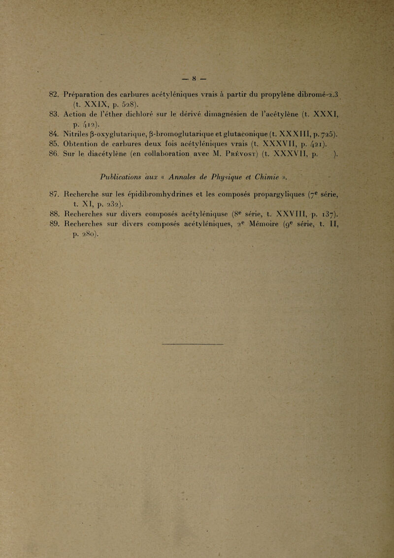 (t. XXIX, p. 528). 83. Action de l’éther dichloré sur le dérivé dimagnésien de l’acétylène (t. XXXI, p. 412). 84. Nitriles (3-oxyglutarique, (3-bromoglutarique et glutaconique (t. XXXIII, p. 725). 85. Obtention de carbures deux fois acétyléniques vrais (t. XXXVII, p. 421)- 86. Sur le diacétylène (en collaboration avec M. Prévost) (t. XXXVII, p. ). Publications aux « Annales de Physique et Chimie ». 87. Recherche sur les épidibromhydrines et les composés propargyliques (7e série, t. XI, p. 2.32). 88. Recherches sur divers composés acétyléniquse (8e série, t. XXVIII, p. 137). 89. Recherches sur divers composés acétyléniques, 2e Mémoire (9e série, t. II, p. 280).