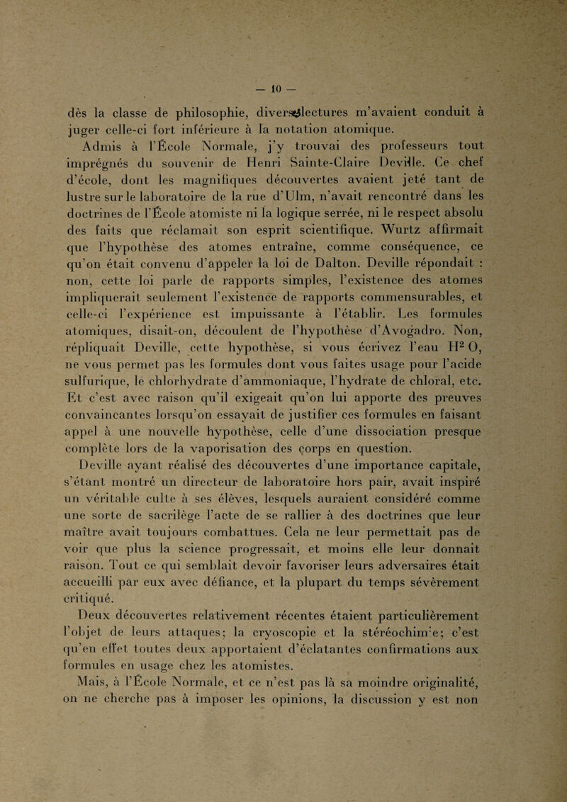 \ ’ :rTî ^ t. dès la classe de philosophie, divers^lectures m’avaient conduit à juger celle-ci fort inférieure à la notation atomique. Admis à l’École Normale, j’y trouvai des professeurs tout imprégnés du souvenir de Henri Sainte-Claire Deville. Ce chef d’école, dont les magnifiques découvertes avaient jeté tant de lustre sur le laboratoire de la rue d’Ulm, n’avait rencontré dans les doctrines de f École atomiste ni la logique serrée, ni le respect absolu des faits que réclamait son esprit scientifique. Wurtz affirmait que l’hypothèse des atomes entraîne, comme conséquence, ce qu’on était convenu d’appeler la loi de Dalton. Deville répondait : non, cette loi parle de rapports simples, l’existence des atomes impliquerait seulement f existence de rapports commensurables, et celle-ci l’expérience est impuissante à l’établir. Les formules atomiques, disait-on, découlent de l’hypothèse d’Avogadro. Non, répliquait Deville, cette hypothèse, si vous écrivez l’eau H2 O, 11e vous permet pas les formules dont vous faites usage pour l’acide sulfurique, le chlorhydrate d’ammoniaque, l’hydrate de chloral, etc. Et c’est avec raison qu’il exigeait qu’on lui apporte des preuves convaincantes lorsqu’on essayait de justifier ces formules en faisant appel à une nouvelle hypothèse, celle d’une dissociation presque complète lors de la vaporisation des corps en question. Deville ayant réalisé des découvertes d’une importance capitale, s’étant montré un directeur de laboratoire hors pair, avait inspiré un véritable culte à ses élèves, lesquels auraient considéré comme une sorte de sacrilège l’acte de se rallier à des doctrines que leur maître avait toujours combattues. Cela ne leur permettait pas de voir que plus la science progressait, et moins elle leur donnait raison. Tout ce qui semblait devoir favoriser leurs adversaires était accueilli par eux avec défiance, et la plupart du temps sévèrement critiqué. Deux découvertes relativement récentes étaient particulièrement l’objet de leurs attaques; la cryoscopie et la stéréochinre; c’est qu’en effet toutes deux apportaient d’éclatantes confirmations aux formules en usage chez les atomistes. Mais, à l’École Normale, et ce 11’est pas là sa moindre originalité, on ne cherche pas à imposer les opinions, la discussion y est non