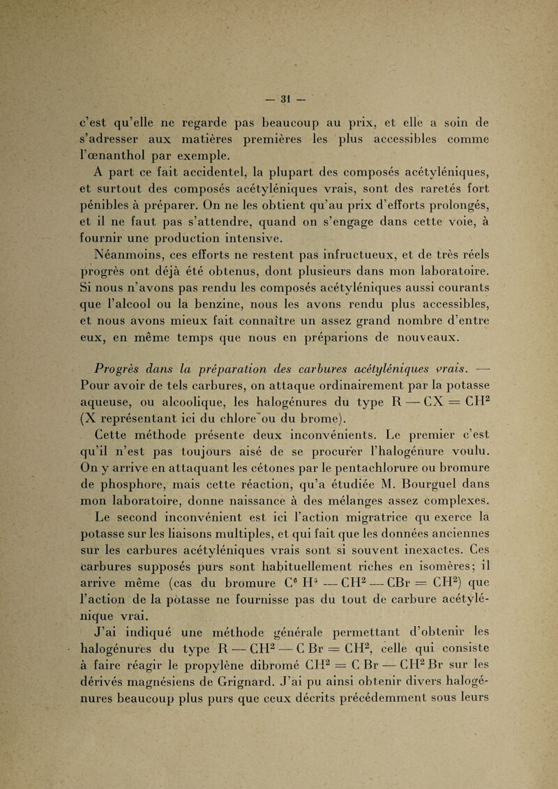 c’est qu’elle ne regarde pas beaucoup au prix, et elle a soin de s’adresser aux matières premières les plus accessibles comme l’œnanthol par exemple. A part ce fait accidentel, la plupart des composés acétyléniques, et surtout des composés acétyléniques vrais, sont des raretés fort pénibles à préparer. On ne les obtient qu’au prix d’efforts prolongés, et il ne faut pas s’attendre, quand on s’engage dans cette voie, à fournir une production intensive. Néanmoins, ces efforts ne restent pas infructueux, et de très réels progrès ont déjà été obtenus, dont plusieurs dans mon laboratoire. Si nous n’avons pas rendu les composés acétyléniques aussi courants que l’alcool ou la benzine, nous les avons rendu plus accessibles, et nous avons mieux fait connaître un assez grand nombre d’entre eux, en même temps que nous en préparions de nouveaux. Progrès dans la préparation des carbures acétyléniques vrais. — Pour avoir de tels carbures, on attaque ordinairement par la potasse aqueuse, ou alcoolique, les halogénures du type R — CX = CPI2 (X représentant ici du chlore ou du brome). Cette méthode présente deux inconvénients. Le premier c’est qu’il n’est pas toujours aisé de se procurer l’halogénure voulu. On y arrive en attaquant les cétones par le pentachlorure ou bromure de phosphore, mais cette réaction, qu’a étudiée M. Bourguel dans mon laboratoire, donne naissance à des mélanges assez complexes. Le second inconvénient est ici l’action migratrice qu exerce la potasse sur les liaisons multiples, et qui fait que les données anciennes sur les carbures acétyléniques vrais sont si souvent inexactes. Ces carbures supposés purs sont habituellement riches en isomères; il arrive même (cas du bromure Cc H5 —CH2 — CBr — CH2) que l’action de la potasse ne fournisse pas du tout de carbure acétylé- nique vrai. J’ai indiqué une méthode générale permettant d’obtenir les halogénures du type R — CH2 — C Br = CH2, celle qui consiste à faire réagir le propylène dibromé CH2 = C Br — CH2 Br sur les dérivés magnésiens de Grignard. J’ai pu ainsi obtenir divers halogé¬ nures beaucoup plus purs que ceux décrits précédemment sous leurs