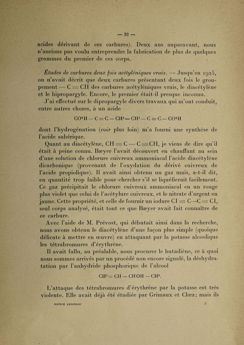 acides dérivant de ces carbures). Deux ans auparavant, nous n’aurions pas voulu entreprendre la fabrication de plus de quelques grammes du premier de ces corps. Études de carbures deux fois acétyléniques vrais. — Jusqu’en 1920, on n’avait décrit que deux carbures présentant deux fois le grou¬ pement— C = CH des carbures acétyléniques vrais, le diacétylène et le bipropargyle. Encore, le premier était-il presque inconnu. J’ai effectué sur le dipropargyle divers travaux qui m’ont conduit, entre autres choses, à un acide CO2 H — C = C — CH2 — CIP — C = C — CO2 II dont l’hydrogénation [voir plus loin) m’a fourni une synthèse de l’acide subérique. Quant au diacétylène, CH = C — C =CH, je viens de dire qu’il était à peine connu. Bæyer l’avait découvert en chauffant au sein d’une solution de chlorure cuivreux ammoniacal l’acide diacétylène dicarbonique (provenant de l’oxydation du dérivé cuivreux de l’acide propiolique). Il avait ainsi obtenu un gaz mais, a-t-il dit, en quantité trop faible pour chercher s’il se liquéfierait facilement. Ce gaz précipitait le chlorure cuivreux ammoniacal en un rouge plus violet que celui de l’acétylure cuivreux, et le nitrate d’argent en jaune. Cette propriété, et celle de fournir un iodure CI = C—C = CI, seul corps analysé, était tout ce que Bæyer avait fait connaître de ee carbure. Avec l’aide de M. Prévost, qui débutait ainsi dans la recherche, nous avons obtenu le diacétylène d’une façon plus simple (quoique délicate à mettre en œuvre) en attaquant par la potasse alcoolique les tétrabromures d’érythrène. */ Il avait fallu, au préalable, nous procurer le butadiène, ce à quoi nous sommes arrivés par un procédé non encore signalé, la déshydra¬ tation par l’anhydride phosphorique de l’alcool CH2r=r Cil — CIIOH — CH3. L’attaque des tétrabromures d’érythrène par la potasse est très violente. Elle avait déjà été étudiée par Grimaux et Clœz; mais ils NOTICE LESPIEAU O