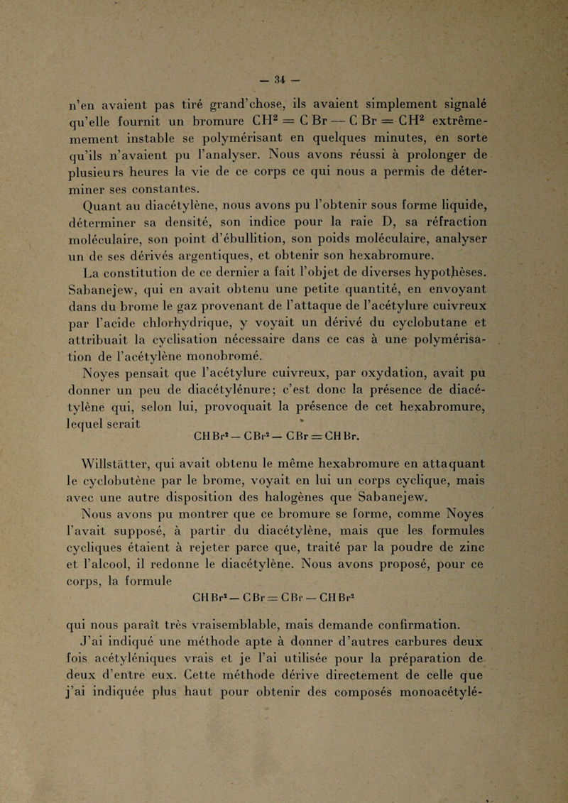 n’en avaient pas tiré grand’chose, ils avaient simplement signalé qu’elle fournit un bromure CH2 — C Br — C Br — CH2 extrême- mement instable se polymérisant en quelques minutes, en sorte qu’ils n’avaient pu l’analyser. Nous avons réussi à prolonger de plusieurs heures la vie de ce corps ce qui nous a permis de déter¬ miner ses constantes. Quant au diacétylène, nous avons pu l’obtenir sous forme liquide, déterminer sa densité, son indice pour la raie D, sa réfraction moléculaire, son point d’ébullition, son poids moléculaire, analyser un de ses dérivés argentiques, et obtenir son hexabromure. La constitution de ce dernier a fait l’objet de diverses hypothèses. Sabanejew, qui en avait obtenu une petite quantité, en envoyant dans du brome le gaz provenant de l’attaque de l’acétylure cuivreux par l’acide chlorhydrique, y voyait un dérivé du cyclobutane et attribuait la cyclisation nécessaire dans ce cas à une polymérisa¬ tion de l’acétylène monohromé. Noyés pensait que l’acétylure cuivreux, par oxydation, avait pu donner un peu de diacétylénure ; c’est donc la présence de diacé¬ tylène qui, selon lui, provoquait la présence de cet hexabromure, lequel serait CHBr2 — CBr2 — CBr = CH Br. Willstatter, qui avait obtenu le même hexabromure en attaquant le cyclobutène par le brome, voyait en lui un corps cyclique, mais avec une autre disposition des halogènes que Sabanejew. Nous avons pu montrer que ce bromure se forme, comme Noyés l’avait supposé, à partir du diacétylène, mais que les formules cycliques étaient à rejeter parce que, traité par la poudre de zinc et l’alcool, il redonne le diacétylène. Nous avons proposé, pour ce corps, la formule CtlBr2- CBr = CBr — CH Br2 qui nous paraît très vraisemblable, mais demande confirmation. J’ai indiqué une méthode apte à donner d’autres carbures deux fois acétyléniques vrais et je l’ai utilisée pour la préparation de deux d’entre eux. Cette méthode dérive directement de celle que j’ai indiquée plus haut pour obtenir des composés monoacétylé- %