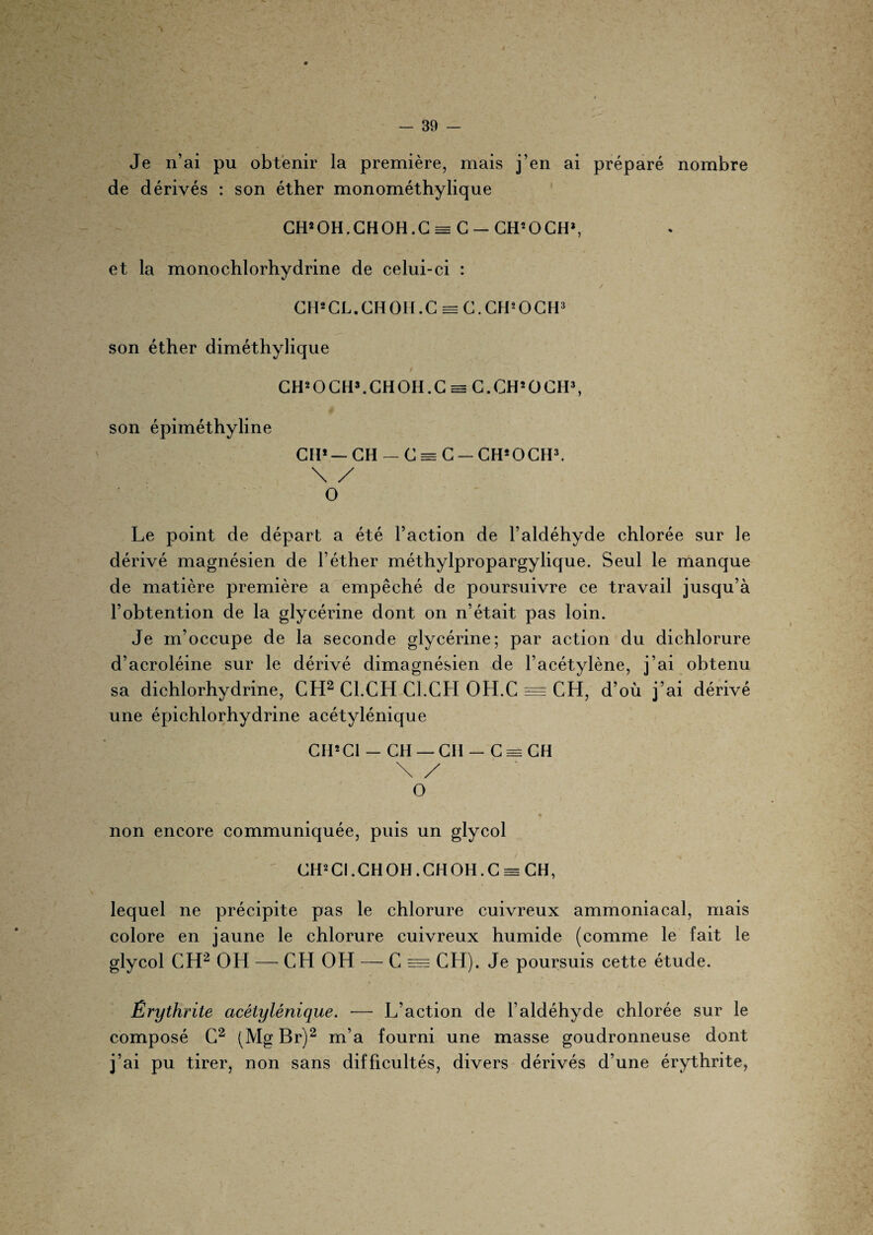 é - 39 - Je n’ai pu obtenir la première, mais j’en ai préparé nombre de dérivés : son éther monométhylique GH2 OH. GH OH. C == C — GH2 O GH*, et la monochlorhydrine de celui-ci : GH2 CL. GH OH. C = C.CH’OCH3 son éther diméthylique CH2 O CH3. GH OH. G e= C.CH2OCH3, son épiméthyline GH2— GH — G = G - CHsOCH3. \ / O Le point de départ a été l’action de l’aldéhyde chlorée sur le dérivé magnésien de l’éther méthylpropargylique. Seul le manque de matière première a empêché de poursuivre ce travail jusqu’à l’obtention de la glycérine dont on n’était pas loin. Je m’occupe de la seconde glycérine; par action du dichlorure d’acroléine sur le dérivé dimagnésien de l’acétylène, j’ai obtenu sa dichlorhydrine, CH2 Cl.CH Cl.CH OH.C = CH, d’où j’ai dérivé une épichlorhydrine acétylénique Cil2Cl - CH — CH - G = GH \ / O m . » , • y non encore communiquée, puis un glycol GH2 Cl. GH OH. CH OH.C = CH, lequel ne précipite pas le chlorure cuivreux ammoniacal, mais colore en jaune le chlorure cuivreux humide (comme le fait le glycol CH2 OH — CH OH — C = CH). Je poursuis cette étude. Êrythrite acétylénique. — L’action de l’aldéhyde chlorée sur le composé C2 (Mg Br)2 m’a fourni une masse goudronneuse dont j’ai pu tirer, non sans difficultés, divers dérivés d’une êrythrite,