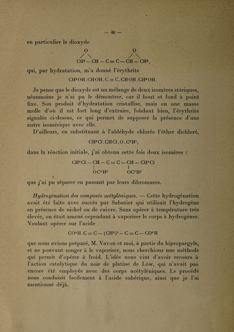 en particulier le dioxyde O O / \ / \ CIP— CH - C = C —CH — CH2, qui, par hydratation, m’a donné l’érythrite C H2 OH. CH OH. C = C. CH OH. CH2 OH. » Je pense que le dioxyde est un mélange de deux isomères stériques, néanmoins je n’ai pu le démontrer, car il bout et fond à point fixe. Son produit d’hydratation cristallise, mais en une masse molle d’où il est fort long d’extraire, fondant bien, l’érythrite signalée ci-dessus, ce qui permet de supposer la présence d’une autre isomérique avec elle. D’ailleurs, en substituant à l’aldéhyde chlorée l’éther dichloré, GH* Cl. CH Cl. O. C* H», dans la réaction initiale, j’ai obtenu cette fois deux isomères : CH2C1 — CH - C = C — CH — CH2C1 I I OC2 H5 OC2 H5 \ que j’ai pu séparer en passant par leurs dibromures. Hydrogénation des composés acétyléniques. — Cette hydrogénation. avait été faite avec succès par Sabatier qui utilisait l’hydrogène en présence de nickel ou de cuivre. Sans opérer à température très élevée, on était amené cependant à vaporiser le corps à hydrogéner. Voulant opérer sur l’acide C02tI.C = C — (CH2)2- C = C — CO2H que nous avions préparé, M. Vavon et moi, à partir du bipropargyle, et ne pouvant songer à le vaporiser, nous cherchions une méthode qui permit d’opérer à froid. L’idée nous vint d’avoir recours à l’action catalytique du noir de platine de Lôw, qui n’avait pas encore été employée avec des corps acétyléniques. Le procédé nous conduisit facilement à l’acide subérique, ainsi que je l’ai mentionné déjà.