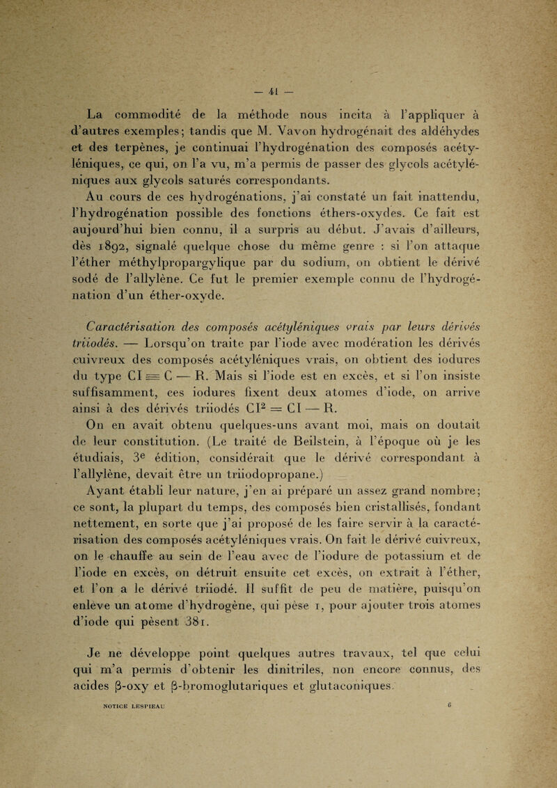 La commodité de la méthode nous incita à l’appliquer à d’autres exemples; tandis que M. Vavon hydrogénait des aldéhydes et des terpènes, je continuai l’hydrogénation des composés acéty¬ léniques, ce qui, on l’a vu, m’a permis de passer des glycols acétylé- niques aux glycols saturés correspondants. Au cours de ces hydrogénations, j’ai constaté un fait inattendu, l’hydrogénation possible des fonctions éthers-oxydes. Ce fait est aujourd’hui bien connu, il a surpris au début. J'avais d’ailleurs, dès 1892, signalé quelque chose du même genre : si l’on attaque l’éther méthylpropargylique par du sodium, on obtient le dérivé sodé de l’allylène. Ce fut le premier exemple connu de l’hydrogé¬ nation d’un éther-oxyde. Caractérisation des composés acétyléniques vrais par leurs dérivés triiodés. — Lorsqu’on traite par l’iode avec modération les dérivés cuivreux des composés acétyléniques vrais, on obtient des iodures du type CI = C — R. Mais si 1 iode est en exces, et si 1 on insiste suffisamment, ces iodures fixent deux atomes d’iode, on arrive ainsi à des dérivés triiodés CI2 = CI — R. On en avait obtenu quelques-uns avant moi, mais on doutait de leur constitution. (Le traité de Beilstein, à l'époque où je les étudiais, 3e édition, considérait que le dérivé correspondant à l’allylène, devait être un triiodopropane.) Ayant établi leur nature, j'en ai préparé un assez grand nombre; ce sont, la plupart du temps, des composés bien cristallisés, fondant nettement, en sorte que j’ai proposé de les faire servir à la caracté¬ risation des composés acétyléniques vrais. On fait le dérivé cuivreux, on le chauffe au sein de l’eau avec de l’iodure de potassium et de l’iode en excès, on détruit ensuite cet excès, on extrait à l’éther, et l’on a le dérivé triiodé. Il suffit de peu de matière, puisqu’on enlève un atome d’hydrogène, qui pèse 1, pour ajouter trois atomes d’iode qui pèsent 381. Je ne développe point quelques autres travaux, tel que celui qui m’a permis d'obtenir les dinitriles, non encore connus, des acides (3-oxy et (Lbromoglutariques et glutaconiques. NOTICE LESPIEAU 6