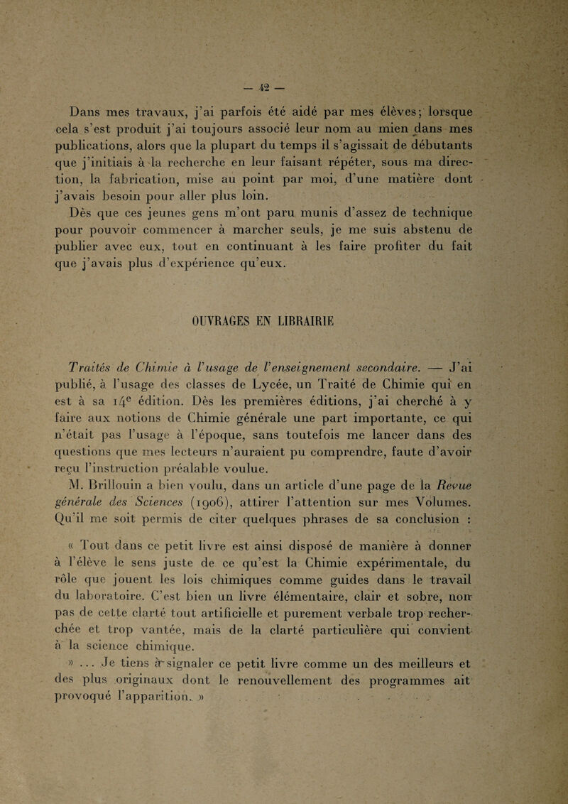 — 4-2 — Dans mes travaux, j’ai parfois été aidé par mes élèves; lorsque cela s’est produit j’ai toujours associé leur nom au mien dans mes publications, alors que la plupart du temps il s’agissait de débutants que j’initiais à la recherche en leur faisant répéter, sous ma direc¬ tion, la fabrication, mise au point par moi, d’une matière dont j’avais besoin pour aller plus loin. Dès que ces jeunes gens m’ont paru munis d’assez de technique pour pouvoir commencer à marcher seuls, je me suis abstenu de publier avec eux, tout en continuant à les faire profiter du fait que j’avais plus d’expérience qu’eux. OUVRAGES EN LIBRAIRIE Traités de Chimie à Vusage de Venseignement secondaire. — J’ai publié, à l’usage des classes de Lycée, un Traité de Chimie qui en est à sa i4e édition. Dès les premières éditions, j’ai cherché à y faire aux notions de Chimie générale une part importante, ce qui n’était pas l’usage à l’époque, sans toutefois me lancer dans des questions que mes lecteurs n’auraient pu comprendre, faute d’avoir reçu l’instruction préalable voulue. M. Brillouin a bien voulu, dans un article d’une page de la Revue générale des Sciences (1906), attirer l’attention sur mes Volumes. Qu’il me soit permis de citer quelques phrases de sa conclusion : « Tout dans ce petit livre est ainsi disposé de manière à donner à l’élève le sens juste de ce qu’est la Chimie expérimentale, du rôle que jouent les lois chimiques comme guides dans le travail du laboratoire. C’est bien un livre élémentaire, clair et sobre, non- pas de cette clarté tout artificielle et purement verbale trop recher¬ chée et trop vantée, mais de la clarté particulière qui convient à la science chimique. » ... Je tiens àrsignaler ce petit livre comme un des meilleurs et des plus originaux dont le renouvellement des programmes ait provoqué l’apparition. » • . - ''