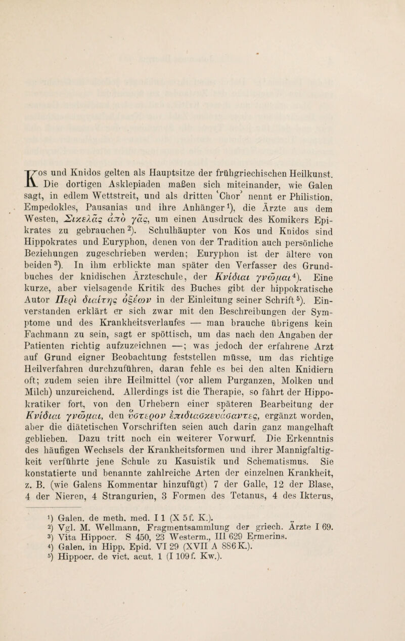 Kos und Knidos gelten als Hauptsitze der früligriechischen Heilkunst. Die dortigen Asklepiaden maßen sich miteinander, wie Galen sagt, in edlem Wettstreit, und als dritten ‘Chor' nennt er Philistion, Empedokles, Pausanias und ihre Anhänger D, die Ärzte aus dem Westen, SixsXaQ aJto jag, um einen Ausdruck des Komikers Epi¬ krates zu gebrauchen 2). Schulhäupter von Kos und Knidos sind Hippokrates und Euryphon, denen von der Tradition auch persönliche Beziehungen zugeschrieben werden; Euryphon ist der ältere von beiden^). In ihm erblickte man später den Verfasser des Grund¬ buches der knidischen Ärzteschule, der KviÖLaL Eine kurze, aber vielsagende Kritik des Buches gibt der hippokratische Autor IIsqI ötaLrrjg o^scov in der Einleitung seiner Schrift^). Ein¬ verstanden erklärt er sich zwar mit den Beschreibungen der Sym¬ ptome und des Krankheitsverlaufes — man brauche übrigens kein Fachmann zu sein, sagt er spöttisch, um das nach den Angaben der Patienten richtig aufzuzeichnen —; was jedoch der erfahrene Arzt auf Grund eigner Beobachtung feststellen müsse, um das richtige Heilverfahren durchzuführen, daran fehle es bei den alten Knidiern oft; zudem seien ihre Heilmittel (vor allem Purganzen, Molken und Milch) unzureichend. Allerdings ist die Therapie, so fährt der Hippo- kratiker fort, von den Urhebern einer späteren Bearbeitung der KvlÖLai yvwfiat, den vöregov kjtiÖLaöxsvaöavzeg, ergänzt worden, aber die diätetischen Vorschriften seien auch darin ganz mangelhaft geblieben. Dazu tritt noch ein weiterer Vorwurf. Die Erkenntnis des häufigen Wechsels der Krankheitsformen und ihrer Mannigfaltig¬ keit verführte jene Schule zu Kasuistik und Schematismus. Sie konstatierte und benannte zahlreiche Arten der einzelnen Krankheit, z. B. (wie Galens Kommentar hinzufügt) 7 der Galle, 12 der Blase, 4 der Nieren, 4 Strangurien, 3 Formen des Tetanus, 4 des Ikterus, 1) Galen, de meth. med. II (X 5f. K.). 2) Vgl. M. Wellmann, Fragmentsammlung der griech. Ärzte I 69. 3) Vita Hippocr. S 450, 23 Westerm., HI 629 Ermerins. 4) Galen, in Hipp. Epid. VI 29 (XVH A 886 K.).