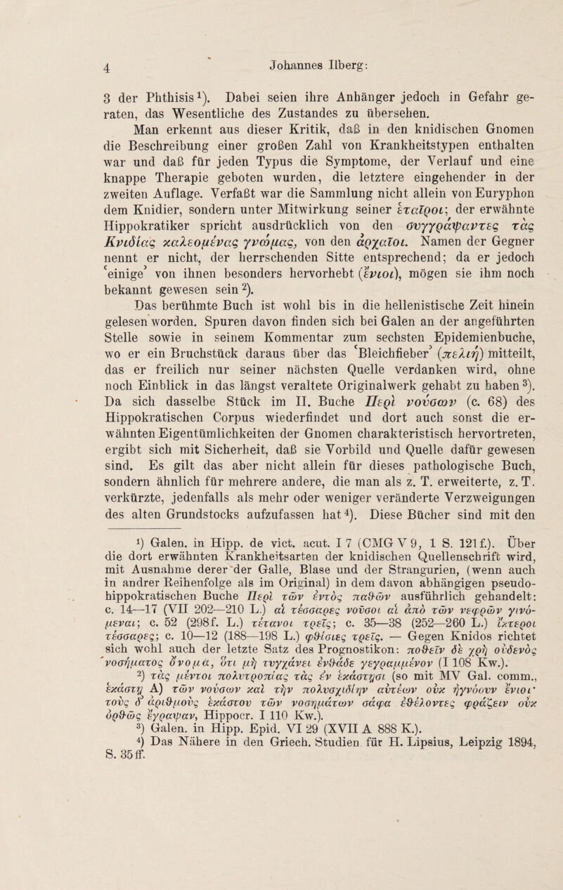 3 der Phthisis^). Dabei seien ihre Anhänger jedoch in Gefahr ge¬ raten, das Wesentliche des Zustandes zu übersehen. Man erkennt aus dieser Kritik, daß in den knidischen Gnomen die Beschreibung einer großen Zahl von Krankheitstypen enthalten war und daß für jeden Typus die Symptome, der Verlauf und eine knappe Therapie geboten wurden, die letztere eingehender in der zweiten Auflage. Verfaßt war die Sammlung nicht allein vonEuryphon dem Knidier, sondern unter Mitwirkung seiner sTatQOL; der erwähnte Hippokratiker spricht ausdrücklich von den OvyygaxpaVTEq rag Kviöiag ocalsofievag yvcofiag, von den agyatoi. Namen der Gegner nennt er nicht, der herrschenden Sitte entsprechend; da er jedoch ‘^einige^ von ihnen besonders hervorhebt (evioi), mögen sie ihm noch bekannt gewesen sein ^). Das berühmte Buch ist wohl bis in die hellenistische Zeit hinein gelesen worden. Spuren davon finden sich bei Galen an der angeführten Stelle sowie in seinem Kommentar zum sechsten Epidemienbuche, wo er ein Bruchstück daraus über das Bleichfieber {jtsXir]) mitteilt, das er freilich nur seiner nächsten Quelle verdanken wird, ohne noch Einblick in das längst veraltete Originalwerk gehabt zu haben ^). Da sich dasselbe Stück im II. Buche Tlegl vovöcov (c. 68) des Hippokratischen Corpus wiederfindet und dort auch sonst die er¬ wähnten Eigentümlichkeiten der Gnomen charakteristisch hervortreten, ergibt sich mit Sicherheit, daß sie Vorbild und Quelle dafür gewesen sind. Es gilt das aber nicht allein für dieses pathologische Buch, sondern ähnlich für mehrere andere, die man als z. T. erweiterte, z. T, verkürzte, jedenfalls als mehr oder weniger veränderte Verzweigungen des alten Grundstocks aufzufassen hat 4). Diese Bücher sind mit den 1) Galen, in Hipp, de vict. acut. 17 (CMGV9, 1 S. 121 f.). Über die dort erwähnten Krankheitsarten der knidischen Quellenschrift wird, mit Ausnahme derer'der Galle, Blase und der Strangurien, (wenn auch in andrer Eeihenfolge als im Original) in dem davon abhängigen pseudo¬ hippokratischen Buche UeQL tcbv ivzoq na&ßv ausführlich gehandelt; c. 14—17 (VHI 202—210 L.) al xsaoageq vovgol ab and twv VE(pQ(I>v yivö- fzEvai; c. 52 (298f. L.) rsravoL tQEtg; c. 35—38 (252—260 L.) Yxxeqoi XEOOaQEQ; c. 10—12 (188—198 L.) (pS'ioiEQ xqelq. — Gegen Knidos richtet sich wohl auch der letzte Satz des Prognostiken: itoS-ELV Ss ovÖEvdg 'voaiqfiaxog ovofiä, oxi xvyydvEL ivd'dÖE yEygaiiiJ-EVOv (1108 Kw.). 2) xdg {äevxol TtolvxQOTiiag xdg ev Exdoxyoi (so mit MV Gal. comm., Exdaxy f) X(x)v vovawv xal x^v noXvoyidiriv avxEwv ovx ^yvöovv Evioi' xovg dgid-iÄOvg bxdaxov x&v voarjfÄdxwv adepa E^bXovxEg (pgd'gELv ovx dgd'äjg Eygaipavy Hippocr. I HO Kw.). 3) Galen, in Hipp. Epid. VI 29 (XVII A 888 K). 4) Das Nähere in den Griech. Studien für H. Lipsius, Leipzig 1894, S. 35 ff.