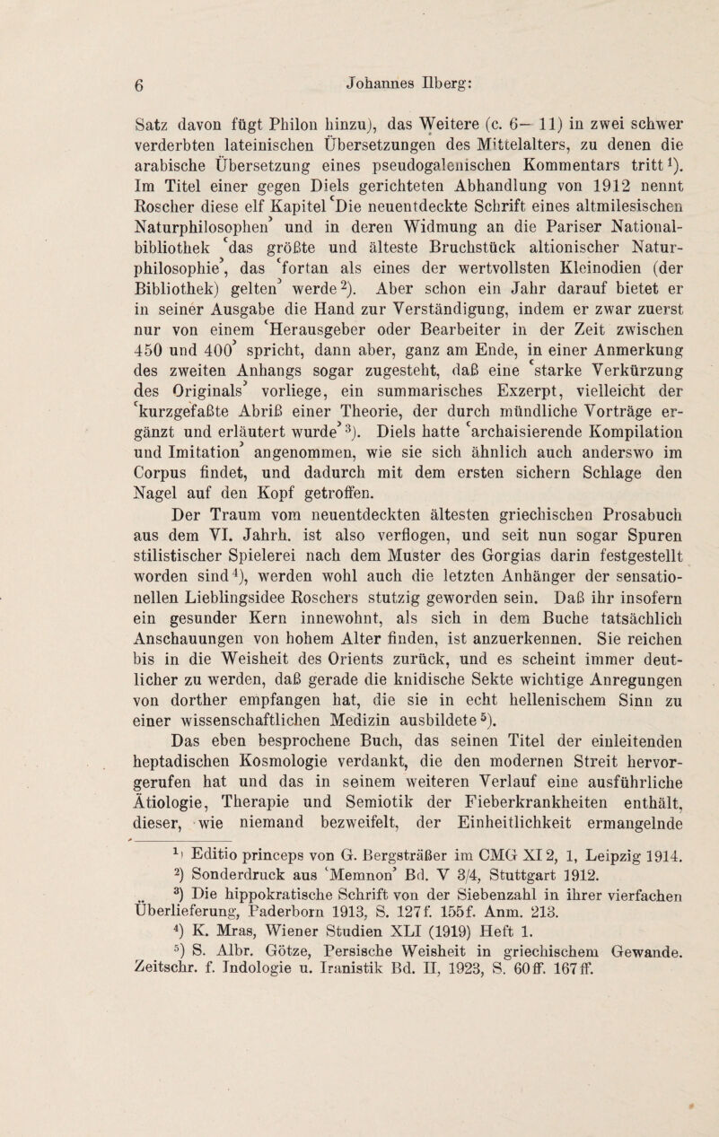 Satz davon fügt Philon hinzu), das Weitere (c. 6— 11) in zwei schwer verderbten lateinischen Übersetzungen des Mittelalters, zu denen die arabische Übersetzung eines pseudogalenischen Kommentars tritt ü- Im Titel einer gegen Diels gerichteten Abhandlung von 1912 nennt Roscher diese elf Kapitel 'Die neuentdeckte Schrift eines altmilesischen Naturphilosophen’ und in deren Widmung an die Pariser National¬ bibliothek 'das größte und älteste Bruchstück altionischer Natur¬ philosophie , das 'fortan als eines der wertvollsten Kleinodien (der Bibliothek) gelten’ werde 2). Aber schon ein Jahr darauf bietet er in seiner Ausgabe die Hand zur Verständigung, indem er zwar zuerst nur von einem ‘Herausgeber oder Bearbeiter in der Zeit zwischen 450 und 400’ spricht, dann aber, ganz am Ende, in einer Anmerkung des zweiten Anhangs sogar zugesteht, daß eine starke Verkürzung des Originals’ vorliege, ein summarisches Exzerpt, vielleicht der 'kurzgefaßte Abriß einer Theorie, der durch mündliche Vorträge er¬ gänzt und erläutert wurde’ ^). Diels hatte 'archaisierende Kompilation und Imitation angenommen, wie sie sich ähnlich auch anderswo im Corpus findet, und dadurch mit dem ersten sichern Schlage den Nagel auf den Kopf getroffen. Der Traum vom neuentdeckten ältesten griechischen Prosabuch aus dem VI. Jahrh. ist also verflogen, und seit nun sogar Spuren stilistischer Spielerei nach dem Muster des Gorgias darin festgestellt worden sind 4), w^erden wohl auch die letzten Anhänger der sensatio¬ nellen Lieblingsidee Roschers stutzig geworden sein. Daß ihr insofern ein gesunder Kern innewohnt, als sich in dem Buche tatsächlich Anschauungen von hohem Alter finden, ist anzuerkennen. Sie reichen bis in die Weisheit des Orients zurück, und es scheint immer deut¬ licher zu werden, daß gerade die knidische Sekte wichtige Anregungen von dorther empfangen hat, die sie in echt hellenischem Sinn zu einer wissenschaftlichen Medizin ausbildete 5). Das eben besprochene Buch, das seinen Titel der einleitenden heptadischen Kosmologie verdankt, die den modernen Streit hervor¬ gerufen hat und das in seinem weiteren Verlauf eine ausführliche Ätiologie, Therapie und Semiotik der Fieberkrankheiten enthält, dieser, wie niemand bezweifelt, der Einheitlichkeit ermangelnde ^1 Editio princeps von G. Bergsträßer im CMG XI2, 1, Leipzig 1914. 2) Sonderdruck aus 'Memnon^ Brl. V 3/4, Stuttgart 1912. Die hippokratische Schrift von der Siebenzahl in ihrer vierfachen Überlieferung, Paderborn 1913, S. 127f. 155f. Anm. 213. K. Mras, Wiener Studien XLI (1919) Heft 1. S. Albr. Götze, Persische Weisheit in griechischem Gewände. Zeitschr. f. Indologie u. Iranistik Bd. II, 1923, S. 60 ff. 167 ff.