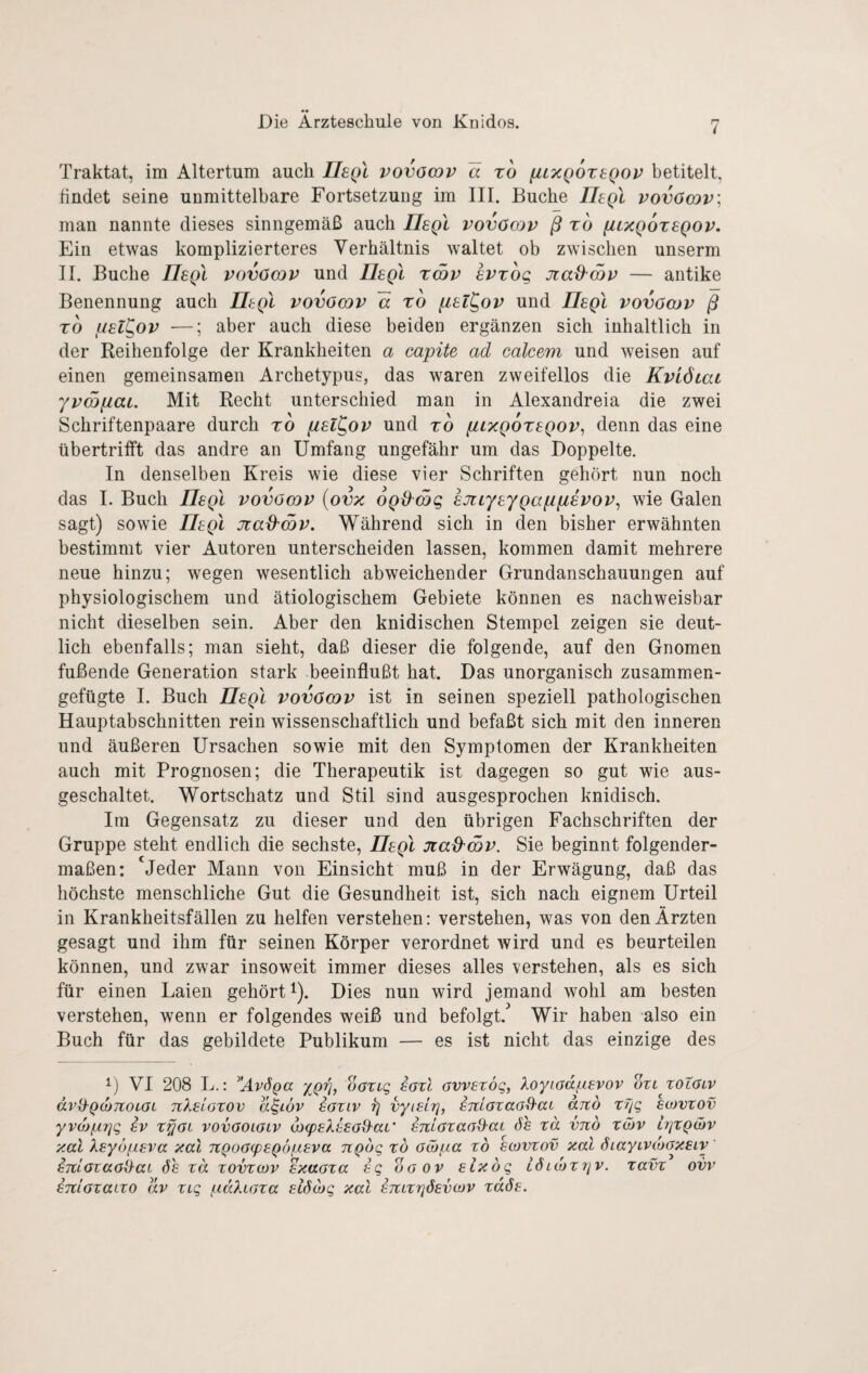 7 Traktat, im Altertum auch IIsqI vovöodv a xo fitxQOxeQOP betitelt, findet seine unmittelbare Fortsetzung im III. Buche IJegl vovöcov; man nannte dieses sinngemäß auch Usql vovOcqv ß xo fiLXQoxsQOV, Ein etwas komplizierteres Verhältnis waltet ob zwischen unserm II. Buche Ilegl vovömv und LLegl xatv svxog Jiad^mv — antike Benennung auch Tltgl vovocav a xo [iel^ov und IIsqI vovömv ß xo f/el^ov —; aber auch diese beiden ergänzen sich inhaltlich in der Reihenfolge der Krankheiten a capite ad calcem und weisen auf einen gemeinsamen Archetypus, das waren zweifellos die Kvidiac yvmfiat. Mit Recht unterschied man in Alexandreia die zwei Schriftenpaare durch xo fxsl^ov und xo ptxQoxsQOv, denn das eine übertrifft das andre an Umfang ungefähr um das Doppelte. In denselben Kreis wie diese vier Schriften gehört nun noch das I. Buch IIsqI vovömv {ovz OQÜmg sjiiysyQafipsvov^ wie Galen sagt) sowie IIsqI Jtad'cov. Während sich in den bisher erwähnten bestimmt vier Autoren unterscheiden lassen, kommen damit mehrere neue hinzu; wegen wesentlich abweichender Grundanschauungen auf physiologischem und ätiologischem Gebiete können es nachweisbar nicht dieselben sein. Aber den knidischen Stempel zeigen sie deut¬ lich ebenfalls; man sieht, daß dieser die folgende, auf den Gnomen fußende Generation stark beeinflußt hat. Das unorganisch zusammen¬ gefügte I. Buch nsQi vovömv ist in seinen speziell pathologischen Hauptabschnitten rein wissenschaftlich und befaßt sich mit den inneren und äußeren Ursachen sowie mit den Symptomen der Krankheiten auch mit Prognosen; die Therapeutik ist dagegen so gut wie aus¬ geschaltet. Wortschatz und Stil sind ausgesprochen knidisch. Im Gegensatz zu dieser und den übrigen Fachschriften der Gruppe steht endlich die sechste, IIsqI Jiad^mv. Sie beginnt folgender¬ maßen: 'jeder Mann von Einsicht muß in der Erwägung, daß das höchste menschliche Gut die Gesundheit ist, sich nach eignem Urteil in Krankheitsfällen zu helfen verstehen: verstehen, was von den Ärzten gesagt und ihm für seinen Körper verordnet wird und es beurteilen können, und zwar insoweit immer dieses alles verstehen, als es sich für einen Laien gehört D. Dies nun wird jemand wohl am besten verstehen, wenn er folgendes weiß und befolgt. Wir haben also ein Buch für das gebildete Publikum — es ist nicht das einzige des L VI 208 L.: AvÖQa dang saxl avvexög, Xoyiadpsvov oxl xolölv avd-QojJtoLai nXeloxov a^iöv eaxiv ^ vyisir], smaxaa^ai dno xfig hojvxov yvojfÄTjg SV x^at vovaoiaiv <l>g)EXssa9^aL' smaxaaO-aL Ss xä vnö xätv liqxQibv y.al Xsyopsva aal TtQoacpsQÖ/asva ngdg xd aibpa xd scvvxov xal SiayLVcbaxsiy imoxaaiXaL de xä xovxwv sxaaxa sq daov slxdq Ldnoxrjv. xavx ovv STilaxaixo äv xiq paXiaxa slöcbq xal STiLXtjdsvcov xäSs.