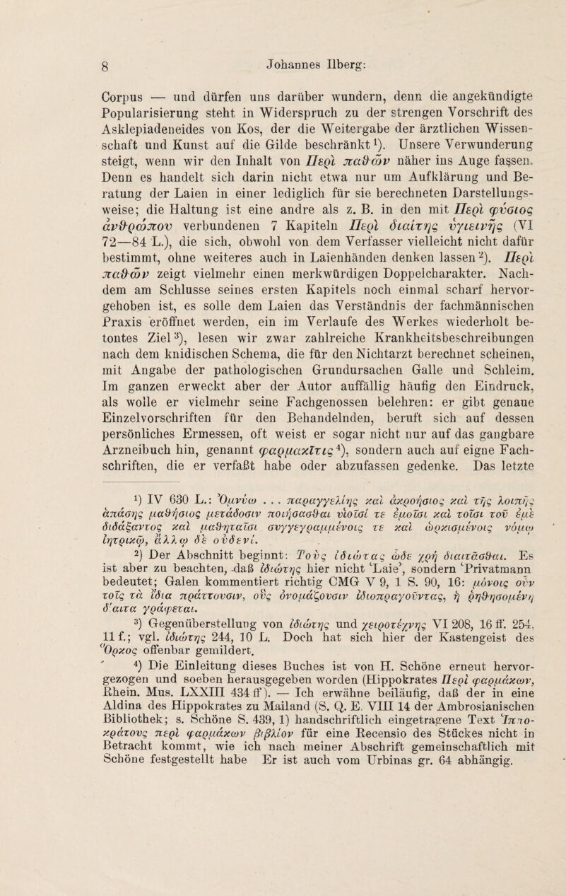 Corpus — und dürfen uns darüber wundern, denn die angekündigte Popularisierung steht in Widerspruch zu der strengen Vorschrift des Asklepiadeneides von Kos, der die Weitergabe der ärztlichen Wissen¬ schaft und Kunst auf die Gilde beschränkt i). Unsere Verwunderung steigt, wenn wir den Inhalt von JJeQi jiaOmv näher ins Auge fassen. Denn es handelt sich darin nicht etwa nur um Aufklärung und Be¬ ratung der Laien in einer lediglich für sie berechneten Darstellungs¬ weise; die Haltung ist eine andre als z. B. in den mit JJsqI g)vöiog avd'Qmjiov verbundenen 7 Kapiteln IJsqI öiairrjg vYLEtvrjg (VI 72—84 L.), die sich, obwohl von dem Verfasser vielleicht nicht dafür bestimmt, ohne weiteres auch in Laienhänden denken lassen^). IIsqI jtad^mv zeigt vielmehr einen merkwürdigen Doppelcharakter. Nach¬ dem am Schlüsse seines ersten Kapitels noch einmal scharf hervor¬ gehoben ist, es solle dem Laien das Verständnis der fachmännischen Praxis eröffnet werden, ein im Verlaufe des Werkes wiederholt be¬ tontes Ziel ^), lesen wir zwar zahlreiche Krankheitsbeschreibungen nach dem knidischen Schema, die für den Nichtarzt berechnet scheinen, mit Angabe der pathologischen Grundursachen Galle und Schleim. Im ganzen erweckt aber der Autor auffällig häufig den Eindruck, als wolle er vielmehr seine Fachgenossen belehren: er gibt genaue Einzelvorschriften für den Behandelnden, beruft sich auf dessen persönliches Ermessen, oft weist er sogar nicht nur auf das gangbare Arzneibuch hin, genannt q)aQfiaxlTig^), sondern auch auf eigne Fach¬ schriften, die er verfaßt habe oder abzufassen gedenke. Das letzte 1) IV 630 L.: ^Oiävvo) . . . Tta^ayysXlrjg xal axQo^aiog xal Xomrig andarjg fxaxXrjaiog fistadoaiv noLrjöaoQ'aL vlotoi te siiolol xal toTai zov s/xh ÖLÖd^avxoQ xal ßaS'fjzaZaL Gvyysy^afifxsvoiq xe xal (bQxiafisvoig vöaoj tfjZQLxw, aXXü) ÖS ovöevi. 2) Der Abschnitt beginnt: Tovg LÖiojxag ygri öiaixäaO'ai. Es ist aber zu beachten, -daß IStwxrjg hier nicht Laie’, sondern Privatmann bedeutet; Galen kommentiert richtig CMG V 9, 1 S. 90, 16: ixövoig oi'v xotg xd LÖia nQdxxovOLV, ovg övofxd'govaLv iöioTtQayovvxag^ ^ Qxj'S'rjaofxevti ö'aixa yQd(pexai. 3) Gegenüberstellung von iStüjxxjg und yei^oxsyvrjg VI 208, 16 ff‘. 254. 11 f,; vgl. LÖKüXxjg 244, 10 L. Doch hat sich hier der Kastengeist des ^'ÖQxog offenbar gemildert. 4) Die Einleitung dieses Buches ist von H. Schöne erneut hervor¬ gezogen und soeben herausgegeben worden (Hippokrates UeqI (paQßdxcDv, Rhein. Mus. LXXIII 434 ff). — Ich erwähne beiläufig, daß der in eine Aldina des Hippokrates zu Mailand (S. Q. E. VITT 14 der Ambrosianischen Bibliothek; s. Schöne S. 439, 1) handschriftlich eingetragene Text J7t.70- xpdxovg nsQl (paQfxdxcov ßißXiov für eine Recensio des Stückes nicht in Betracht kommt, wie ich nach meiner Abschrift gemeinschaftlich mit Schöne festgestellt habe Er ist auch vom Urbinas gr. 64 abhängig.