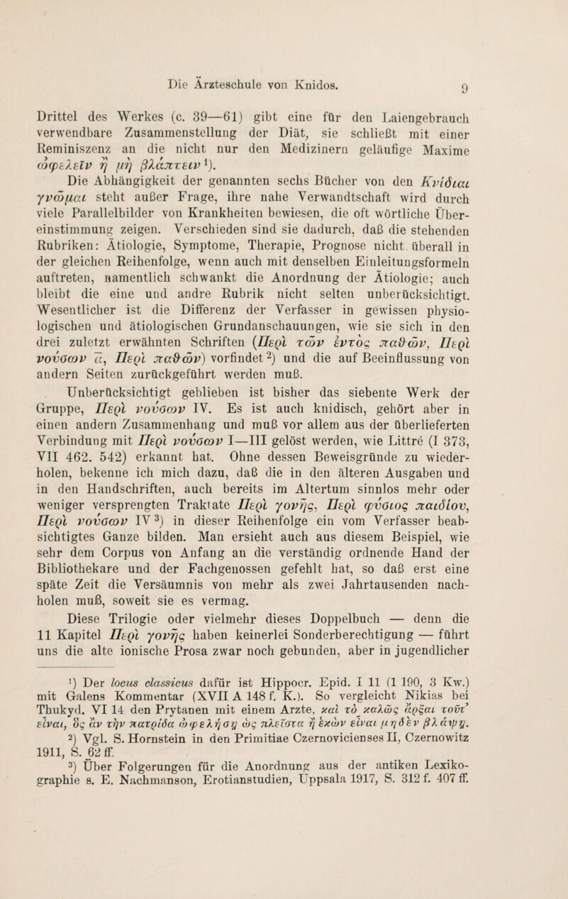 Drittel des Werkes (c. 39—61) gibt eine für den Laiengebrauch verwendbare Zusammenstellung der Diät^ sie schließt mit einer Reminiszenz an die nicht nur den Medizinern geläufige Maxime COCpElSLV ^ fir] ßXaJlTSLV ^). Die Abhängigkeit der genannten sechs Bücher von den KviÖLai yv<x)y,ai steht außer Frage, ihre nahe Verwandtschaft wird durch viele Parallelbilder von Krankheiten bewiesen, die oft wörtliche Über¬ einstimmung zeigen. Verschieden sind sie dadurch, daß die stehenden Rubriken: Ätiologie, Symptome, Therapie, Prognose nicht, überall in der gleichen Reihenfolge, wenn auch mit denselben Einleitungsformeln auftreten, namentlich schwankt die Anordnung der Ätiologie; auch bleibt die eine und andre Rubrik nicht selten unberücksichtigt. Wesentlicher ist die Differenz der Verfasser in gewissen physio¬ logischen und ätiologischen Grundanschauungen, wie sie sich in den drei zuletzt erwähnten Schriften {IIsqI tSv evzog jiadSv, Uegl vovöGov Ä, Uegl jiad^wv) vorfindet Ü und die auf Beeinflussung von andern Seiten zurückgeführt werden muß. Unberücksichtigt geblieben ist bisher das siebente Werk der Gruppe, IIsqI vovömv IV. Es ist auch knidisch, gehört aber in einen andern Zusammenhang und muß vor allem aus der überlieferten Verbindung mit UsqI vovömv I—III gelöst werden, wie Littre (I 373, VII 462. 542) erkannt hat. Ohne dessen Beweisgründe zu wieder¬ holen, bekenne ich mich dazu, daß die in den älteren Ausgaben und in den Handschriften, auch bereits im Altertum sinnlos mehr oder weniger versprengten Traktate IIsqI yovrjq^ IIsqI (pvöiog Jtaiöiov, IIsqI vovömv IV 3) in dieser Reihenfolge ein vom Verfasser beab¬ sichtigtes Ganze bilden. Man ersieht auch aus diesem Beispiel, wie sehr dem Corpus von Anfang an die verständig ordnende Hand der Bibliothekare und der Fachgenossen gefehlt hat, so daß erst eine späte Zeit die Versäumnis von mehr als zwei Jahrtausenden nach¬ holen muß, soweit sie es vermag. Diese Trilogie oder vielmehr dieses Doppelbuch — denn die 11 Kapitel UsqI yovr\g haben keinerlei Sonderberechtigung — führt uns die alte ionische Prosa zwar noch gebunden, aber in jugendlicher 0 Der loGus classieus dafür ist Hippocr. Epid. I 11 (1 190, 3 Kw.) mit Galens Kommentar (XVIIA 148 f. K.). So vergleicht Nikias bei Thukyd. VI 14 den Prytanen mit einem Arzte, xal zh xa'kibq aQ^aL xom eivai, OQ av x^v naxQiöa (h(p6X'ijoy (hg nXsTaxa ^ kxojv eivat fiTjösv ßXdxpy. 2) Vgl. S. Hornstein in den Primitiae Czernovicienses II, Czernowitz 1911, S. 62 ff. 2) Über Folgerungen für die Anordnung aus der antiken Lexiko¬ graphie s. E. Nachmanson, Erotianstudien, Üppsala 1917, S. 312 f. 407 ff.