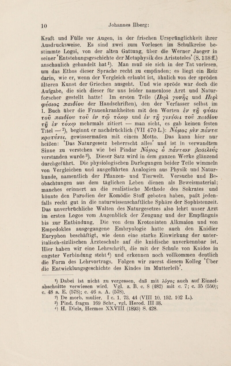 Kraft und Fülle vor Augen, in der frischen Ursprünglichkeit ihrer Ausdrucksweise. Es sind zwei zum Vorlesen im Schulkreise be¬ stimmte Logoi, von der alten Gattung, über die Werner Jaeger in seiner'Entstehungsgeschichte der Metaphysik des Aristoteles^ (S. 138ff.) anschaulich gehandelt hat i). Man muß sie sich in der Tat vorlesen, um das Ethos dieser Sprache recht zu empfinden; es liegt ein Reiz darin, wie er, wenn der Vergleich erlaubt ist, ähnlich von der spröden älteren Kunst der Griechen ausgeht. Und wie spröde war doch die Aufgabe, die sich dieser für uns leider namenlose Arzt und Natur¬ forscher gestellt hatte! Im ersten Teile {Usgl yov^g und Usq! <pv6tog Jtaiöiov der Handschriften), den der Verfasser selbst im I. Buch über die Frauenkrankheiten mit den Worten sv rfj (pvöet rov JzaLÖiov rov ev rw roxcp und sv yeviötL xov jtaLÖiov 8V roxcp mehrmals zitiert — man sieht, es gab keinen festen Titel —beginnt er nachdrücklich (VII 470 L.); Nofxog ffhv jtavra xQarvvBL^ gewissermaßen mit einem Motto. Das kann hier nur heißen: 'Das Naturgesetz beherrscht alles^ und ist in verwandtem Sinne zu verstehen wie bei Pindar Nofiog 6 Jtavrcov ßaOiXsvg verstanden wurdet). Dieser Satz wird in dem ganzen Werke glänzend durchgeführt. Die physiologischen Darlegungen beider Teile wimmeln von Vergleichen und ausgeführten Analogien aus Physik und Natur¬ kunde, namentlich der Pflanzen- und Tierwelt. Versuche und Be¬ obachtungen aus dem täglichen Leben dienen als Beweismaterial; manches erinnert an die realistische Methode des Sokrates und könnte den Parodien der Komödie Stoff geboten haben, paßt jeden¬ falls recht gut in die naturwissenschaftliche Sphäre der Sophistenzeit. Das unverbrüchliche Walten des Naturgesetzes also lehrt unser Arzt im ersten Logos vom Augenblick der Zeugung und der Empfängnis bis zur Entbindung. Die von dem Krotoniaten Alkmaion und von Erapedokles ausgegangene Embryologie hatte auch den Knidier Euryphon beschäftigt, wie denn eine starke Einwirkung der unter- italisch-sizilischen Ärzteschule auf die knidische unverkennbar ist. Hier haben wir eine Lehrschrift, die mit der Schule von Knidos in engster Verbindung steht 4) und erkennen noch vollkommen deutlich die Form des Lehrvortrags. Folgen wir zuerst diesem Kolleg 'Über die Entwicklungsgeschichte des Kindes im Mutterleib . 1) Dabei ist nicht zu vergessen, daß mit Xoyoq auch auf Einzel¬ abschnitte verwiesen wird. Vgl. z. B. c. 8 (482) mit c. 7; c. 35 (550); c. 48 a. E. (578); c. 46 a. A. (578). 2) De morb. mulier. I c. 1. 73. 44 (VIH 10. 152. 102 L.). 3) Pind. fragm 169 Sehr., vgl. Herod. III 38. 4) H. Diels, Hermes XXVIII (1893) S. 428.