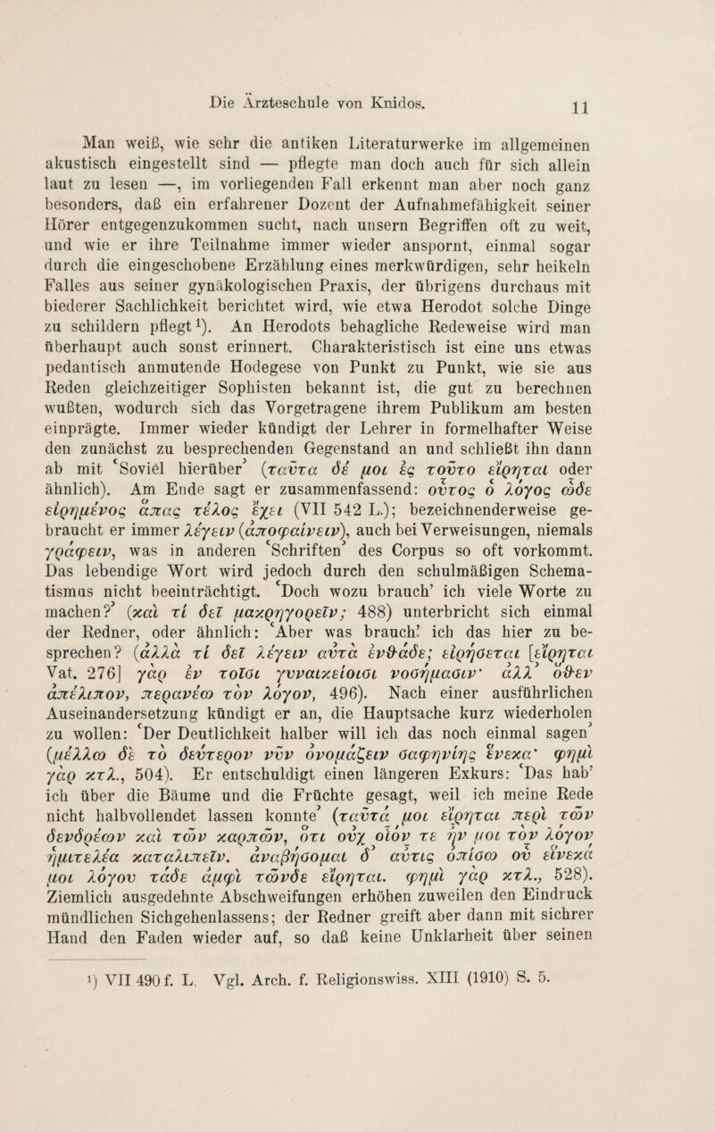 11 Man weiß, wie sehr die antiken Literaturwerke im allgemeinen akustisch eingestellt sind — pflegte man doch auch für sich allein laut zu lesen —, im vorliegenden Fall erkennt man aber noch ganz besonders, daß ein erfahrener Dozent der Aufnahmefähigkeit seiner Hörer entgegenzukommen sucht, nach unsern Begrilfen oft zu weit, und wie er ihre Teilnahme immer wieder anspornt, einmal sogar durch die eingeschobene Erzählung eines merkwürdigen, sehr heikein Falles aus seiner gynäkologischen Praxis, der übrigens durchaus mit biederer Sachlichkeit berichtet wird, wie etwa Herodot solche Dinge zu schildern pflegt i). An Herodots behagliche Redeweise wird man überhaupt auch sonst erinnert. Charakteristisch ist eine uns etwas pedantisch anmutende Hodegese von Punkt zu Punkt, wie sie aus Reden gleichzeitiger Sophisten bekannt ist, die gut zu berechnen wußten, wodurch sich das Vorgetragene ihrem Publikum am besten einprägte. Immer wieder kündigt der Lehrer in formelhafter Weise den zunächst zu besprechenden Gegenstand an und schließt ihn dann ab mit 'Soviöl hierüber {ravra ös [lot sg tovto SLQTjtaL oder ähnlich). Am Ende sagt er zusammenfassend: ovvog 6 Xoyog coös slQTjiisvog ajcag xsXog sysi (VII 542 L.); bezeichnenderweise ge¬ braucht er immQY Xeyetv {ajto(paiv8iv)^ auch bei Verweisungen, niemals ygafpstv, was in anderen ‘Schriften^ des Corpus so oft vorkommt. Das lebendige Wort wird jedoch durch den schulmäßigen Schema¬ tismus nicht beeinträchtigt. Doch wozu brauch’ ich viele Worte zu machen? {xal ri 6et fiaxgrjyoQSlv; 488) unterbricht sich einmal der Redner, oder ähnlich: ‘Aber was brauch! ich das hier zu be¬ sprechen? {aXXa XL 6el Xiyetv avra avü-dös; slQrjOsrai [sLQrjrac Vat. 276] ydg hv tolöl yvvatxsioiöL voörjfiaöLV' dXX ö^sv djTsXcJtov, JteQavia) xov Xoyov, 496). Nach einer ausführlichen Auseinandersetzung kündigt er an, die Hauptsache kurz wiederholen zu wollen: ‘Der Deutlichkeit halber will ich das noch einmal sagen {[iiXXm 6e TO ÖEvxsQov vvv ovofid^siv 6a(p7]vir]g evexa' g)rj[u ydg XXX., 504). Er entschuldigt einen längeren Exkurs: ‘Das hab’ ich über die Bäume und die Früchte gesagt, weil ich meine Rede nicht halbvollendet lassen konnte^ (xavxd [iol slgrjxac Jtagl xmv ösvögemv xal xmv xagjimv, oxi ovy olov xs r^v f/ot xov Xoyov ^(iLXsXea xaxaXiJielv, dvaß^öo^at d avxig ojilöco ov Eivexa fiot Xoyov xdös d[i(pl xSvös 6igr]xaL. (prjfil ydg xxX., 528). Ziemlich ausgedehnte Abschweifungen erhöhen zuweilen den Eindruck mündlichen Sichgehenlassens; der Redner greift aber dann mit sichrer Hand den Faden wieder auf, so daß keine Unklarheit über seinen