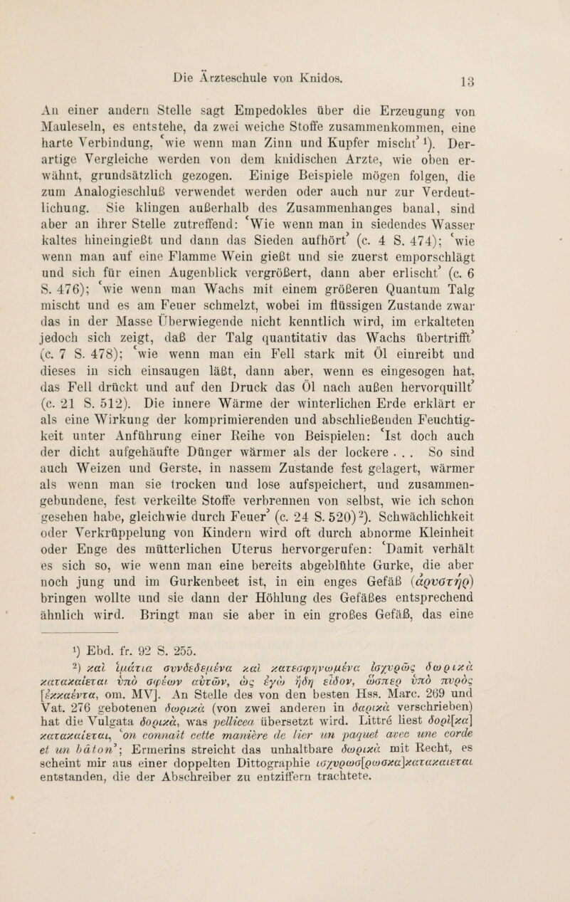All einer andern Stelle sagt Empedokles über die Erzeugung von Mauleseln, es entstehe, da zwei weiche Stoffe Zusammenkommen, eine harte Verbindung, 'wie wenn man Zinn und Kupfer mischt^ i). Der¬ artige Vergleiche werden von dem knidischen Arzte, wie oben er¬ wähnt, grundsätzlich gezogen. Einige Beispiele mögen folgen, die zum Analogieschluß verwendet werden oder auch nur zur Verdeut¬ lichung. Sie klingen außerhalb des Zusammenhanges banal, sind aber an ihrer Stelle zutreffend: 'Wie wenn man in siedendes Wasser kaltes hineingießt und dann das Sieden aufhört^ (c. 4 S. 474); 'wie wenn man auf eine Flamme Wein gießt und sie zuerst emporschlägt und sich für einen Augenblick vergrößert, dann aber erlischt'’ (c. 6 S. 476); wie wenn man Wachs mit einem größeren Quantum Talg mischt und es am Feuer schmelzt, wobei im flüssigen Zustande zwar das in der Masse Überwiegende nicht kenntlich wird, im erkalteten jedoch sich zeigt, daß der Talg quantitativ das Wachs übertrifft’ (c. 7 S. 478); wie wenn man ein Fell stark mit Öl einreibt und dieses in sich einsaugen läßt, dann aber, wenn es eingesogen hat, das Fell drückt und auf den Druck das Öl nach außen hervorquillt’ (c. 21 S. 512). Die innere Wärme der winterlichen Erde erklärt er als eine Wirkung der komprimierenden und abschließenden Feuchtig¬ keit unter x\nführung einer Reihe von Beispielen: 'ist doch auch der dicht aufgehäufte Dünger wärmer als der lockere ... So sind auch Weizen und Gerste, in nassem Zustande fest gelagert, wärmer als wenn man sie trocken und lose aufspeichert, und zusammen¬ gebundene, fest verkeilte Stoffe verbrennen von selbst, wie ich schon gesehen habe, gleichwie durch Feuer’ (c. 24 S. 520) Ü- Schwächlichkeit oder Verkrüppelung von Kindern wird oft durch abnorme Kleinheit oder Enge des mütterlichen Uterus hervorgerufen: 'Damit verhält es sich so, wie wenn man eine bereits abgeblühte Gurke, die aber noch jung und im Gurkenbeet ist, in ein enges Gefäß {aQvöTfjQ) bringen wollte und sie dann der Höhlung des Gefäßes entsprechend ähnlich wird. Bringt man sie aber in ein großes Gefäß, das eine 0 Ebd. fr. 92 S. 255. 2) zal Lfxdxia avvösösfisva xccl }iaz£a(pi]V(i)/uava taxvQä)g öwqlxo. xazaxaLexai vno acpewv avzä)v, (hg eyoj eiöov, manaQ vnb nvQÖg [axicaavza, om. MV]. An Stelle des von den besten Hss. Marc. 269 und Vat. 276 gebotenen öojqlxo. (von zwei anderen in öaQtxa verschrieben) hat die Vulgata öoQLxd, was pellicea übersetzt wird. Bittre liest öoQl[xa\ xazaxaLazciL^ ^on connalt cette maniere de Her un paquet avee une corde et un hdton\ Ermerins streicht das unhaltbare öcoQixä mit Recht, es scheint mir aus einer doppelten Dittographie LöyyQ(oo[Q(ßOxa\xazaxaL£zaL entstanden, die der Abschreiber zu entziffern trachtete.