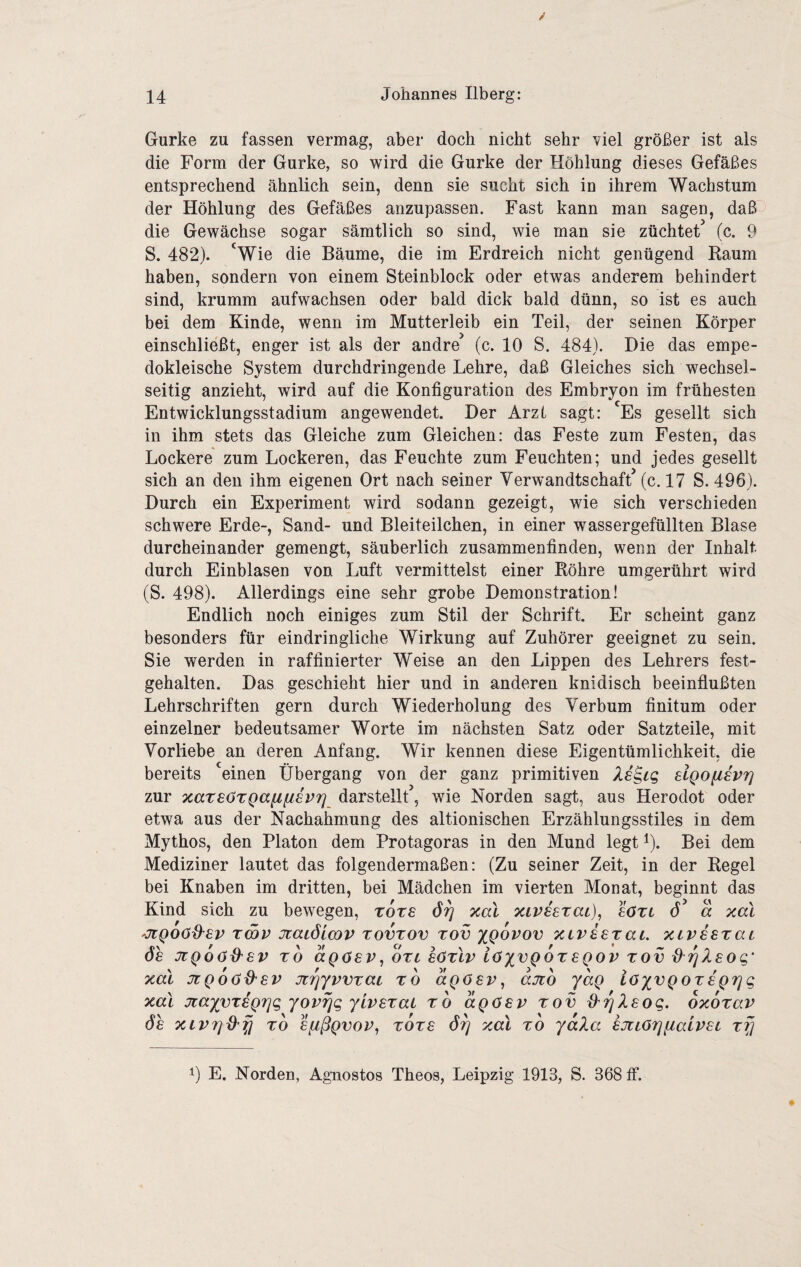 Gurke zu fassen vermag, aber doch nicht sehr viel größer ist als die Form der Gurke, so wird die Gurke der Höhlung dieses Gefäßes entsprechend ähnlich sein, denn sie sucht sich in ihrem Wachstum der Höhlung des Gefäßes anzupassen. Fast kann man sagen, daß die Gewächse sogar sämtlich so sind, wie man sie züchtet^ (c. 9 S. 482). ‘Wie die Bäume, die im Erdreich nicht genügend Raum haben, sondern von einem Steinblock oder etwas anderem behindert sind, krumm aufwachsen oder bald dick bald dünn, so ist es auch bei dem Kinde, wenn im Mutterleib ein Teil, der seinen Körper einschließt, enger ist als der andre^ (c. 10 S. 484). Die das empe- dokleische System durchdringende Lehre, daß Gleiches sich wechsel¬ seitig anzieht, wird auf die Konfiguration des Embryon im frühesten Entwicklungsstadium angewendet. Der Arzt sagt: ‘Es gesellt sich in ihm stets das Gleiche zum Gleichen: das Feste zum Festen, das Lockere zum Lockeren, das Feuchte zum Feuchten; und jedes gesellt sich an den ihm eigenen Ort nach seiner Verwandtschaft’ (c. 17 S. 496). Durch ein Experiment wird sodann gezeigt, wie sich verschieden schwere Erde-, Sand- und Bleiteilchen, in einer wassergefüllten Blase durcheinander gemengt, säuberlich zusammenfinden, wenn der Inhalt durch Einblasen von Luft vermittelst einer Röhre umgerührt wird (S. 498). Allerdings eine sehr grobe Demonstration! Endlich noch einiges zum Stil der Schrift. Er scheint ganz besonders für eindringliche Wirkung auf Zuhörer geeignet zu sein. Sie werden in raffinierter Weise an den Lippen des Lehrers fest¬ gehalten. Das geschieht hier und in anderen knidisch beeinflußten Lehrschriften gern durch Wiederholung des Verbum finitum oder einzelner bedeutsamer Worte im nächsten Satz oder Satzteile, mit Vorliebe an deren Anfang. Wir kennen diese Eigentümlichkeit, die bereits ‘einen Übergang von der ganz primitiven slgofiavr] zur xateO'tQafifisvrj darstellt, wie Norden sagt, aus Herodot oder etwa aus der Nachahmung des altionischen Erzählungsstiles in dem Mythos, den Platon dem Protagoras in den Mund legt i). Bei dem Mediziner lautet das folgendermaßen: (Zu seiner Zeit, in der Regel bei Knaben im dritten, bei Mädchen im vierten Monat, beginnt das Kind sich zu bewegen, rots xal xiphrai), sOtl 6 d xal 'jcQOöd'Sv Tcov jüaiÖLwv TOVTOV Tov XQovov xiV£8TaL xiviaxai de JtQoöd'SV TO dgosv, dzi aöxlv iö^vgoxegov xov d^Tjlsog' xal jigoöd'BV jtTjyvvxaL x6 dgöav^ ajco ydg iöyvgoxagrjg xal jiayvxigrig yovrjg yivsxai xb dgösv xov ^Tjlsog. oxoxav 6h XLVTjd'fi xb hfißgvov, xoxs 6^ xal xb yala sjiiorjfiaivai xf] 0 E. Norden, Agnostos Theos, Leipzig 1913, S. 368 ff.