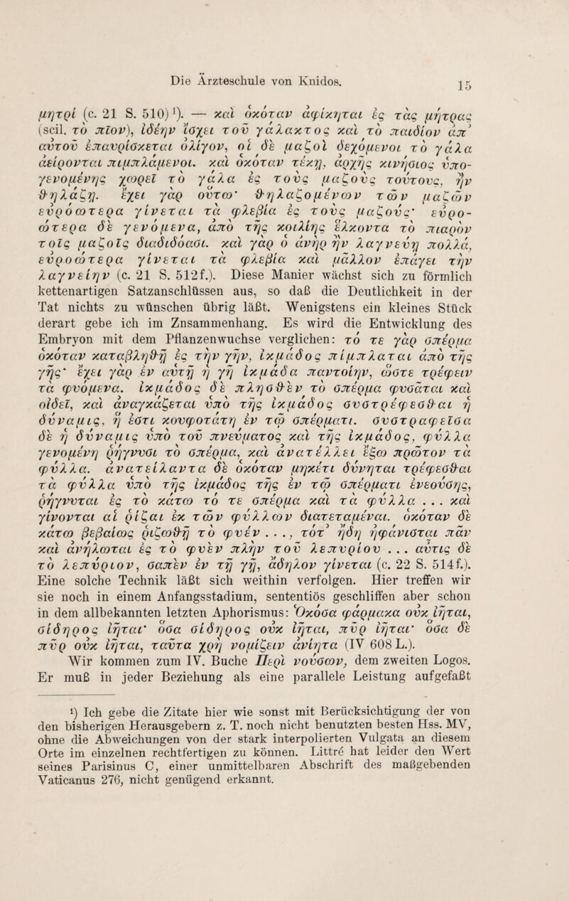 ^TjTQL (c. 21 S. 510)^). — xa\ oxorav dcpixjjrat sg rag fzrjrgag (seil. TO Jülov), löerjv löx^t tov ydXaxr og xal ro Jiaiölov djt' avTOv sJiavQLöxerai oXlyov, ol ös dsyofievoi ro ydXa deigovraL miinXd^evoL. xal oxorav rsx'^, agyjjg xivifjotog vjto- y8VO{i8V7jg XCOQ81 ro ydXa hg rovg fia^ovg rovrovg, r]v xXrjXdgij. hysi ydg ovreo' Xa^o fihvcav rcöv fia^mv 8VQ 6 (Dr 8Qa yiv8taL ra cpX8ßla hg rovg fta^ovg' 8vgo- (6r8Qa 08 y8v6fi8va, axo rrjg xoLXlrjg hXxovra ro jiiagov rolg fia^otg ÖLaöiöoaöL xal yag o dv^Q ^v Xayv8vxi noXXd, 8VQO(Dr8Qa yiv8XaL rd g)X8ßLa xal fidXXov hjidy8L rrjv Xayv8Lrjv{c.21 S. 512f.). Diese Manier wächst sich zu förmlich kettenartigen Satzanschlüssen aus, so daß die Deutlichkeit in der Tat nichts zu wünschen übrig läßt. Wenigstens ein kleines Stück derart gebe ich im Znsammenhang. Es wird die Entwicklung des Embryon mit dem Pflanzenwuchse verglichen: ro r8 ydg ajrhgfia oxorav xaraßXrjO'fj hg rrjv yrjv, ixfidöog JtifiJtXarat djtb r^g yrjg' hysi ydg hv avrf] r] yrj lx[idöa Jtavroirjv, wör8 rQ8(p8LV rd g)v6iX8va. ixfidöog ös JtXrjod^sv ro ojzhgfia g)vodraL xal oiÖ8l, xal dvayxa^sraL vjio riqg Ixfiaöog övörQ8(p80{Xai r\ övvanig, 7] hört xov<pordr7] hv reo öJthQfiart. övörQa(p8löa 68 övvaiiig vjto rov jcv8V[jarog xal r^g ixßdöog, (pvXXa y8VO[i8vr] QTjyvvöc ro öJthQpia^ xal avar8XX8i h^oo JiQmrov rd (pvXXa. dvar8iXavra öh oxorav furjxhri övvrjrai rQ8q)8öd^ai rd (pvXXa vjtb rrjg ixfidöog rrjg hv reo öJt8Q[iarL hv8ov6r]g, QTjyvvraL hg ro xdreo ro r8 öJthgfia xal rd (pvXXa... xal ytvovrai al Qi^at hx rmv (pvXXeov 6iar8ra{j,8vaL oxorav öh xdreo ß8ßaLoog QL^cod^fj rd epvhv ..., tot rjörj r/q)dviör<xi Jidv xal dvrjXcoraL hg ro (pvhv JiXrjv rov XbjivqLov . . . avrig öh rd X8JZVQLOV^ öajihv hv rpi yfj, dör]Xov yiv8rai (c. 22 S. 514f.). Eine solche Technik läßt sich weithin verfolgen. Hier treffen wir sie noch in einem Anfangsstadium, sententiös geschliffen aber schon in dem allbekannten letzten Aphorismus: '^Oxoöa (pagfiaxa ovx l^rai, aiörjQog irjrar oöa öiörjgog ovx irjrai, jivq irjraL' oöa öh jtvQ ovx lijrai, ravra ygr] vo(Xl^8lv dvir^ra (IV 608 L.). Wir kommen zum IV. Buche ÜBgl vovöcov, dem zweiten Logos. Er muß in jeder Beziehung als eine parallele Leistung aufgefaßt 1) Ich gebe die Zitate hier wie sonst mit Berücksichtigung der von den bisherigen Herausgebern z. T. noch nicht benutzten besten Hss. MV, ohne die Abweichungen von der stark interpolierten Vulgata an diesem Orte im einzelnen rechtfertigen zu können. Littre hat leider den Wert seines Parisinus C, einer unmittelbaren Abschrift des maßgebenden Vaticanus 276, nicht genügend erkannt.