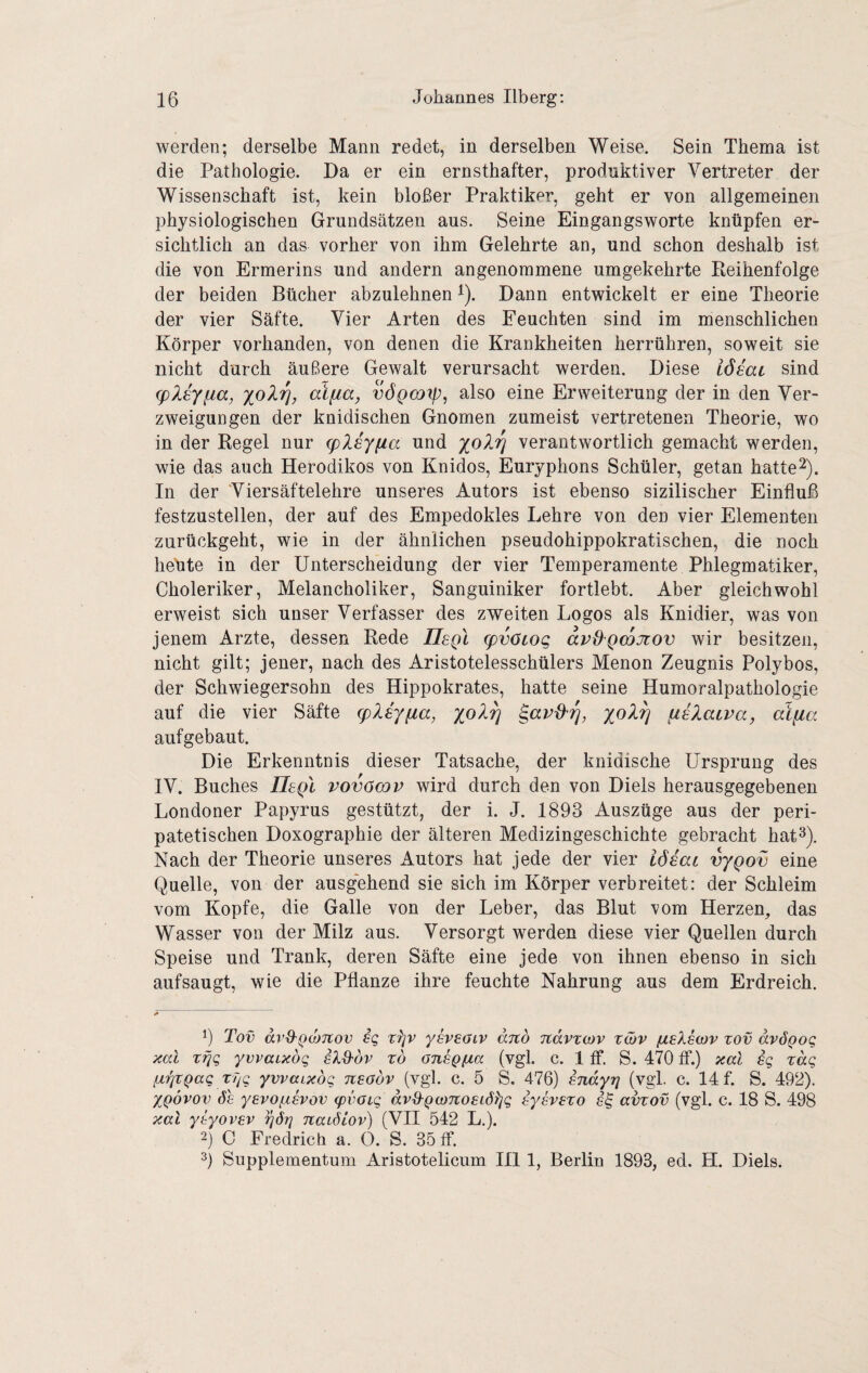 werden; derselbe Mann redet, in derselben Weise. Sein Thema ist die Pathologie. Da er ein ernsthafter, produktiver Vertreter der Wissenschaft ist, kein bloßer Praktiker, geht er von allgemeinen physiologischen Grundsätzen aus. Seine Eingangsworte knüpfen er¬ sichtlich an das vorher von ihm Gelehrte an, und schon deshalb ist die von Ermerins und andern angenommene umgekehrte Reihenfolge der beiden Bücher abzulehnen i). Dann entwickelt er eine Theorie der vier Säfte. Vier Arten des Feuchten sind im menschlichen Körper vorhanden, von denen die Krankheiten herrühren, soweit sie nicht durch äußere Gewalt verursacht werden. Diese iöeai sind (pXsyfta, alfia, vÖQcoip, also eine Erweiterung der in den Ver¬ zweigungen der knidischen Gnomen zumeist vertretenen Theorie, wo in der Regel nur (pliy^a und yolrj verantwortlich gemacht werden, wie das auch Herodikos von Knidos, Euryphons Schüler, getan hattet). In der Viersäftelehre unseres Autors ist ebenso sizilischer Einfluß festzustellen, der auf des Empedokles Lehre von den vier Elementen zurückgeht, wie in der ähnlichen pseudohippokratischen, die noch heüte in der Unterscheidung der vier Temperamente Phlegmatiker, Choleriker, Melancholiker, Sanguiniker fortlebt. Aber gleichwohl erweist sich unser Verfasser des zweiten Logos als Knidier, was von jenem Arzte, dessen Rede UsqI cpvötog avdQWJtov wir besitzen, nicht gilt; jener, nach des Aristotelesschülers Menon Zeugnis Polybos, der Schwiegersohn des Hippokrates, hatte seine Humoralpathologie auf die vier Säfte (pXiy^a, aiXaiva, aifia aufgebaut. Die Erkenntnis dieser Tatsache, der kindische Ursprung des IV. Buches IIsqI vovöcqp wird durch den von Diels herausgegebenen Londoner Papyrus gestützt, der i. J. 1893 Auszüge aus der peri¬ patetischen Doxographie der älteren Medizingeschichte gebracht hat^). Nach der Theorie unseres Autors hat jede der vier iddai vygov eine Quelle, von der ausgehend sie sich im Körper verbreitet: der Schleim vom Kopfe, die Galle von der Leber, das Blut vom Herzen, das Wasser von der Milz aus. Versorgt werden diese vier Quellen durch Speise und Trank, deren Säfte eine jede von ihnen ebenso in sich aufsaugt, wie die Pflanze ihre feuchte Nahrung aus dem Erdreich. > 9 Tot) avO^QüjTtov ig t)]v ysveaiv anb navzov zöjv fieksojv zov avÖQog aal zrig yvvaiabg zb GnsQfia (vgl. c. 1 ff. S. 470 ff.) aal sg zag lA'bzQag zyg yvvaiabg neabv (vgl. c. 5 S. 476) sndyrj (vgl. c. 14 f. S. 492). XQovov 6h yevofjLSvov (pvoig dv&QcoTtosiöljg hyevszo avzov (vgl. c. 18 S. 498 aal ytyovsv yöy naiöLov) (VH 542 L.). 2) C Fredrich a. O. S. 35 ff. 9 Supplementum Aristotelicum Hl 1, Berlin 1893, ed. H. Diels.