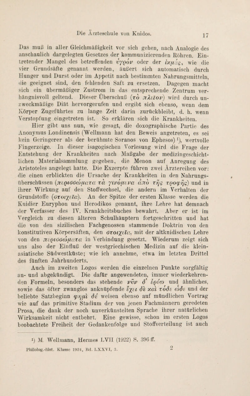 17 Das muß in aller Gleichmäßigkeit vor sich gehen, nach Analogie des anschaulich dargelegten Gesetzes der kommunizierenden Röhren. Ein¬ tretender Mangel des betreffenden vyQov oder der ixiiuq, wie die vier Grundsäfte genannt werden, äußert sich automatisch durch Hunger und Durst oder im Appetit nach bestimmten Nahrungsmitteln, (iie geeignet sind, den fehlenden Saft zu ersetzen. Dagegen macht sich ein übermäßiger Zustrom in das entsprechende Zentrum ver¬ hängnisvoll geltend. Dieser Überschuß (ro JtXtlov) wird durch un¬ zweckmäßige Diät hervorgerufen und ergibt sich ebenso, wenn dem Körper Zugeführtes zu lange Zeit darin zurückbleibt, d. h. wenn Verstopfung eingetreten ist. So erklären sich die Krankheiten. Hier gibt uns nun, wie gesagt, die doxographische Partie des Anonymus Londinensis (Wellmann hat den Beweis angetreten, es sei kein Geringerer als der berühmte Soranos von Ephesos) i), wertvolle Fingerzeige. In dieser isagogischen Vorlesung wird die Frage der Entstehung der Krankheiten nach Maßgabe der medizingeschicht¬ lichen Materialsammlung gegeben, die Menon auf Anregung des Aristoteles angelegt hatte. Die Exzerpte führen zwei Ärztereihen vor: die einen erblickten die Ursache der Krankheiten in den Nahrungs¬ überschüssen (jteQtööcoftata ra ytvofieva ajto xiqq xQOcp^g) und in ihrer Wirkung auf den Stoffwechsel, die andern im Verhalten der Grundstoffe {oxoiy^la). An der Spitze der ersten Klasse werden die Knidier Euryphon und Herodikos genannt, ihre Lehre hat demnach der Verfasser des IV. Krankheitsbuches bewahrt. Aber er ist im Vergleich zu diesen älteren Schulhäuptern fortgeschritten und hat die von den sizilischen Fachgenossen stammende Doktrin von den konstitutiven Körpersäften, den cxoiyua^ mit der altknidischen Lehre von den jüi:QLööco(J,axa in Verbindung gesetzt. Wiederum zeigt sich uns also der Einfluß der westgriechischen Medizin auf die klein¬ asiatische Südwestküste; wie ich annehme, etwa im letzten Drittel des fünften Jahrhunderts. Auch im zweiten Logos werden die einzelnen Punkte sorgfältig an- und abgekündigt. Die dafür angewendeten, immer wiederkehren¬ den Formeln, besonders das stehende vvv 6 sqscq und ähnliches, sowie das öfter zwanglos anknüpfende sysi ös xal xoös ojös und der beliebte Satzbeginn (prjfü 6s weisen ebenso auf mündlichen Vortrag wie auf das primitive Stadium der von jenen Fachmännern geredeten Prosa, die dank der noch unverkünstelten Sprache ihrer natürlichen Wirksamkeit nicht entbehrt. Eine gewisse, schon im ersten Logos beobachtete Freiheit der Gedankenfolge und Stoffverteilung ist auch 1) M, Weltmann, Hermes LVH (1922) S. 396 ff. Philolog.-liist. Klasse 1924, Bd. LXXVI, .9.