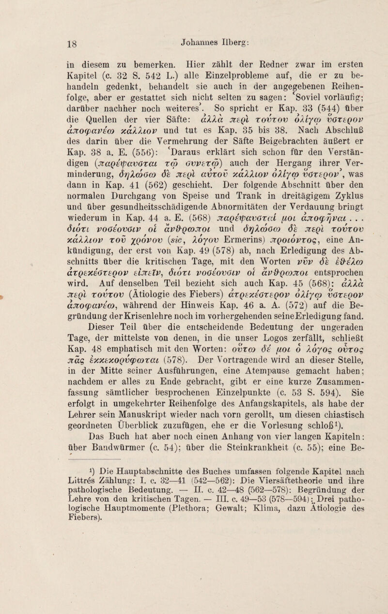in diesem zu bemerken. Hier zählt der Redner zwar im ersten Kapitel (c. 32 S. 542 L.) alle Einzelprobleme auf, die er zu be¬ handeln gedenkt, behandelt sie auch in der angegebenen Reihen¬ folge, aber er gestattet sich nicht selten zu sagen: 'Soviel vorläufig; darüber nachher noch weiteres^ So spricht er Kap. 33 (544) über die Quellen der vier Säfte: d?.la jtsqI tovtov oXiyoß vötsqop djto(pavsa) TcdXliov und tut es Kap. 35 bis 38. Nach Abschluß des darin über die Vermehrung der Säfte Beigebrachten äußert er Kap. 38 a. E. (556): 'Daraus erklärt sich schon für den Verstän¬ digen {jzaQ6if)av6Tai T(p ovvsrw) auch der Hergang ihrer Ver¬ minderung, ör]Xcoö€0 de jrepl avrov xdXXiov oXr/co vötsqop , was dann in Kap. 41 (562) geschieht. Der folgende Abschnitt über den normalen Durchgang von Speise und Trank in dreitägigem Zyklus und über gesundheitsschädigende Abnormitäten der Verdauung bringt wiederum in Kap. 44 a. E. (568) JtaQsrpavötcd [loi ajtospripai . . . öioxi voösovöiP OL dpO'Qcojroi und ö^Xcoold ös jüsqI tovtov xdXXiop Tov xQovov {sic, Xorov Ermerins) jigoLOVTog, eine An¬ kündigung, der erst von Kap. 49 (578) ab, nach Erledigung des Ab¬ schnitts über die kritischen Tage, mit den Worten vvp de sd^sXco dTQsxsöTSQov sljtsLP, öiOTL voösovötp Ol dp^Qcojtoc entsprochen wird. Auf denselben Teil bezieht sich auch Kap. 45 (568): dXXd jisQL TOVTOV (Ätiologie des Fiebers) dTQsxsöTSQOP oXiym vötsqop djLog)aps(X), während der Hinweis Kap. 46 a. A. (572) auf die Be¬ gründung der Krisenlehre noch im vorhergehenden seine Erledigung fand. Dieser Teil über die entscheidende Bedeutung der ungeraden Tage, der mittelste von denen, in die unser Logos zerfällt, schließt Kap. 48 emphatisch mit den Worten: ovtco ds fioc o Xoyog ovTog jiäg sxxsxoQvtpcoTat (578). Der Vortragende wird an dieser Stelle, in der Mitte seiner Ausführungen, eine Atempause gemacht haben; nachdem er alles zu Ende gebracht, gibt er eine kurze Zusammen¬ fassung sämtlicher hesprochenen Einzelpunkte (c. 53 S. 594). Sie erfolgt in umgekehrter Reihenfolge des Anfangskapitels, als habe der Lehrer sein Manuskript wieder nach vorn gerollt, um diesen chiastisch geordneten Überblick zuzufügen, ehe er die Vorlesung schloß Q. Das Buch hat aber noch einen Anhang von vier langen Kapiteln: über Bandwürmer (c. 54); über die Steinkrankheit (c. 55); eine Be- 9 Die Hauptabschnitte des Buches umfassen folgende Kapitel nach LIttrds Zählung: I. c. 32—41 (542—562): Die Viersäftetheorie und ihre pathologische Bedeutung. — 11. c. 42—48 (562—578): Begründung der Lehre von den kritischen Tagen. — III. c. 49—53 (578—594):^Drei patho¬ logische Hauptmomente (Plethora; Gewalt; Klima, dazu Ätiologie des Fiebers).