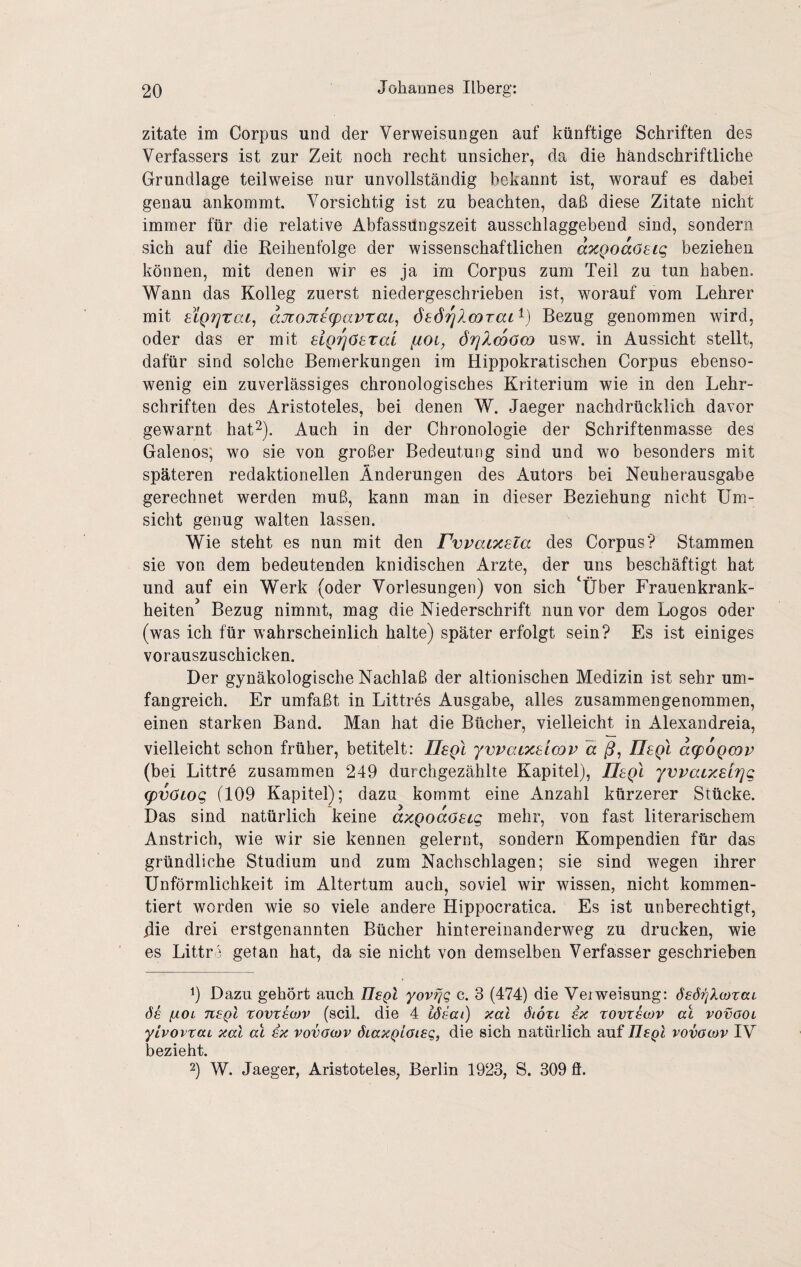Zitate im Corpus und der Verweisungen auf künftige Schriften des Verfassers ist zur Zeit noch recht unsicher, da die handschriftliche Grundlage teilweise nur unvollständig bekannt ist, worauf es dabei genau ankommt. Vorsichtig ist zu beachten, daß diese Zitate nicht immer für die relative Abfassüngszeit ausschlaggebend sind, sondern sich auf die Reihenfolge der wissenschaftlichen a'HQoaC^Lc, beziehen können, mit denen wir es ja im Corpus zum Teil zu tun haben. Wann das Kolleg zuerst niedergeschrieben ist, worauf vom Lehrer mit sLQTjtac, aJi:oJiig)avtaL^ öeörjlmTaL^) Bezug genommen wird, oder das er mit Elgriöeral fioi, örjlmöco usw. in Aussicht stellt, dafür sind solche Bemerkungen im Hippokratischen Corpus ebenso¬ wenig ein zuverlässiges chronologisches Kriterium wie in den Lehr¬ schriften des Aristoteles, bei denen W. Jaeger nachdrücklich davor gewarnt hat^). Auch in der Chronologie der Schriftenmasse des Galenos; wo sie von großer Bedeutung sind und wo besonders mit späteren redaktionellen Änderungen des Autors bei Neuherausgabe gerechnet werden muß, kann man in dieser Beziehung nicht Um¬ sicht genug walten lassen. Wie steht es nun mit den Fwaixsla des Corpus? Stammen sie von dem bedeutenden knidischen Arzte, der uns beschäftigt hat und auf ein Werk (oder Vorlesungen) von sich ‘Über Frauenkrank¬ heiten Bezug nimmt, mag die Niederschrift nun vor dem Logos oder (was ich für wahrscheinlich halte) später erfolgt sein? Es ist einiges vorauszuschicken. Der gynäkologische Nachlaß der altionischen Medizin ist sehr um¬ fangreich. Er umfaßt in Littres Ausgabe, alles zusammengenommen, einen starken Band. Man hat die Bücher, vielleicht in Alexandreia, vielleicht schon früher, betitelt: Ilegl ywaixsimp ä ß, Ilegl a(p6Qmv (bei Littre zusammen 249 durchgezählte Kapitel), IIsqI yvvacxsirjg (pvöLog (109 Kapitel); dazu kommt eine Anzahl kürzerer Stücke. Das sind natürlich keine axQoaöSLg mehr, von fast literarischem Anstrich, wie wir sie kennen gelernt, sondern Kompendien für das gründliche Studium und zum Nachschlagen; sie sind wegen ihrer Unförmlichkeit im Altertum auch, soviel wir wissen, nicht kommen¬ tiert worden wie so viele andere Hippocratica. Es ist unberechtigt, jdie drei erstgenannten Bücher hintereinanderweg zu drucken, wie es Littri getan hat, da sie nicht von demselben Verfasser geschrieben Dazu gehört auch UsqI yovfjq c. 3 (474) die VeiWeisung: öeöijXcotaL ßOL tisqI rovvsojv (seil, die 4 lösai) xal öiÖtl ix zovtswv al vovool yivovraL xal al ix vovacov ÖLaxQiaieq, die sich natürlich auf IleQl vovacov IV bezieht. 2) W. Jaeger, Aristoteles, Berlin 1923, S. 309 fl.