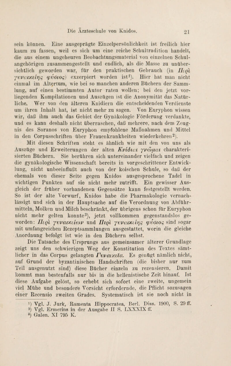 sein können. Eine ausgeprägte Einzelpersönliclikeit ist freilich hier kaum zu fassen, weil es sich um eine reiche Schultradition handelt, die aus einem ungeheuren Beobachtungsmaterial von einzelnen Schul¬ angehörigen zusammengestellt und endlich, als die Masse zu unüber¬ sichtlich geworden war, für den praktischen Gebrauch (in IltQl yvvatxsLTjg (pvöLOg) exzerpiert worden ist^). Hier hat man nicht einmal im Altertum, wie bei so manchen anderen Büchern der Samm¬ lung, auf einen bestimmten Autor raten wollen; bei den jetzt vor¬ liegenden Kompilationen und Auszügen ist die Anonymität das Natür¬ liche. Wer von den älteren Knidiern die entscheidenden Verdienste um ihren Inhalt hat, ist nicht mehr zu sagen. Von Euryphon wissen wir, daß ihm auch das Gebiet der Gynäkologie Förderung verdankte, und es kann deshalb nicht überraschen, daß mehrere, nach dem Zeug¬ nis des Soranos von Euryphon empfohlene Maßnahmen und Mittel in den Corpusschriften über Frauenkrankheiten wiederkehren 2). Mit diesen Schriften steht es ähnlich wie mit den von uns als Auszüge und Erweiterungen der alten KviötcU yvmfiac charakteri¬ sierten Büchern. Sie berühren sich untereinander vielfach und zeigen die gynäkologische Wissenschaft bereits in vorgeschrittener Entwick¬ lung, nicht unbeeinflußt auch von der koischen Schule, so daß der ehemals von dieser Seite gegen Knidos ausgesprochene Tadel in wichtigen Punkten auf sie nicht mehr zutrifft. Ein gewisser Aus¬ gleich der früher vorhandenen Gegensätze kann festgestellt werden. So ist der alte Vorwurf, Knidos habe die Pharmakologie vernach¬ lässigt und sich in der Hauptsache auf die Verordnung von Abführ¬ mitteln, Molken und Milch beschränkt, der übrigens schon für Euryphon nicht mehr gelten konnte^), jetzt vollkommen gegenstandslos ge¬ worden: IIsqI yvvai?c8Lcov und Ilsgl yvvacxbLTjg q)vöiog sind sogar mit umfangreichen Rezeptsammlungen ausgestattet, worin die gleiche Anordnung befolgt ist wie in den Büchern selbst. Die Tatsache des Ursprungs aus gemeinsamer älterer Grundlage zeigt uns den schwierigen Weg der Konstitution des Textes sämt¬ licher in das Corpus gelangten PwaLxela. Es genügt nämlich nicht, auf Grund der byzantinischen Handschriften (die bisher nur zum Teil ausgenutzt sind) diese Bücher einzeln zu rezensieren. Damit kommt man bestenfalls nur bis in die hellenistische Zeit hinauf. Ist diese Aufgabe gelöst, so erhebt sich sofort eine zweite, ungemein viel Mühe und besondere Vorsicht erfordernde, die Pflicht sozusagen einer Recensio zweiten Grades. Systematisch ist sie noch nicht in 1) Vgl. J. Jurk, Ramenta Hippocratea, Berl. Diss. 1900, S. 29 ff. 2) Vgl. Ermerins in der Ausgabe H S. LXXXIX ff 3) Galen. XI 795 K.
