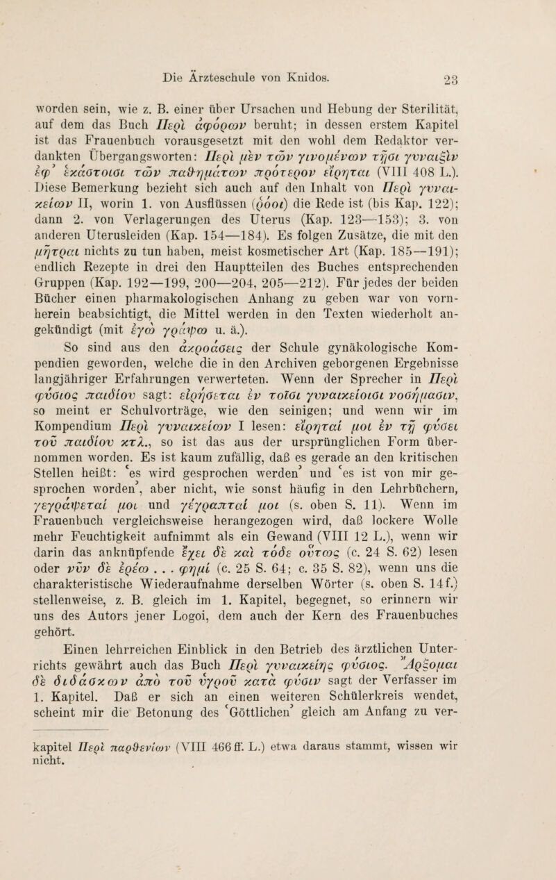 worden sein, wie z. B. einer über Ursachen und Hebung der Sterilität, auf dem das Buch IIsqI a(p6Qmv beruht; in dessen erstem Kapitel ist das Frauenbuch vorausgesetzt mit den wohl dem Redaktor ver¬ dankten Übergangsworten: IJegl f/hv rmv yivofi^vcov r^jöi ywai^lv h(p IxaöTOLöL zmv JtaO'rjfiaTCQV jtqoteqov ugriTac (VIII 408 L.). Diese Bemerkung bezieht sich auch auf den Inhalt von Tlegl yvvai- x£L(DV II, worin 1. von Ausflüssen (gooi) die Rede ist (bis Kap. 122); dann 2. von Verlagerungen des Uterus (Kap. 123—153); 3. von anderen Uterusleiden (Kap. 154—184). Es folgen Zusätze, die mit den jurjrgaL nichts zu tun haben, meist kosmetischer Art (Kap. 185—191); endlich Rezepte in drei den Hauptteilen des Buches entsprechenden Gruppen (Kap. 192—199, 200—204, 205—212). Für jedes der beiden Bücher einen pharmakologischen Anhang zu geben war von vorn¬ herein beabsichtigt, die Mittel werden in den Texten wiederholt an¬ gekündigt (mit eyco ygarpm u. ä.). So sind aus den axQoaösig der Schule gynäkologische Kom¬ pendien geworden, welche die in den Archiven geborgenen Ergebnisse langjähriger Erfahrungen verwerteten. Wenn der Sprecher in IIsqI (pvöLog JtaiÖLOv sagt: sigi^ösrai sv xolöi ywaixsioiöi voOrjiiaöLV^ so meint er Schulvorträge, wie den seinigen; und wenn wir im Kompendium IIsqI yvvaixslmv I lesen: SLQTjrat jioL sv rfj (pvüst Tov jtaLÖiov %t2., so ist das aus der ursprünglichen Form über¬ nommen worden. Es ist kaum zufällig, daß es gerade an den kritischen Stellen heißt: es wird gesprochen werden’ und 'es ist von mir ge¬ sprochen worden’, aber nicht, wie sonst häufig in den Lehrbüchern, ysyQaipsral (XOl und ysyQajtrai fiot (s. oben S. 11). Wenn im Frauenbuch vergleichsweise herangezogen wird, daß lockere Wolle mehr Feuchtigkeit aufnimmt als ein Gewand (VIII 12 L.), wenn wir darin das anknüpfende syst 6s xal xoös ovrcog (c. 24 S. 62) lesen oder vvv 6s sqs(d . . . (prjfii (c. 25 S. 64; c. 35 S. 82), wenn uns die charakteristische Wiederaufnahme derselben Wörter (s. oben S. 14 f.) stellenweise, z. B. gleich im 1. Kapitel, begegnet, so erinnern wir uns des Autors jener Logoi, dem auch der Kern des Frauenbuches gehört. Einen lehrreichen Einblick in den Betrieb des ärztlichen Unter¬ richts gewährt auch das Buch IIsqI yvvaixsirjg (pvöiog. Ag^Ofiai 6s 6i6a6xmv ajzo tov vygov xara spvöLV sagt der Verfasser im 1. Kapitel. Daß er sich an einen weiteren Schülerkreis wendet, scheint mir die Betonung des 'Göttlichen’ gleich am Anfang zu ver- kapitel TIsqI nag^sviojv (VHI 466 3*. L.) etwa daraus stammt, wissen wir nicht.