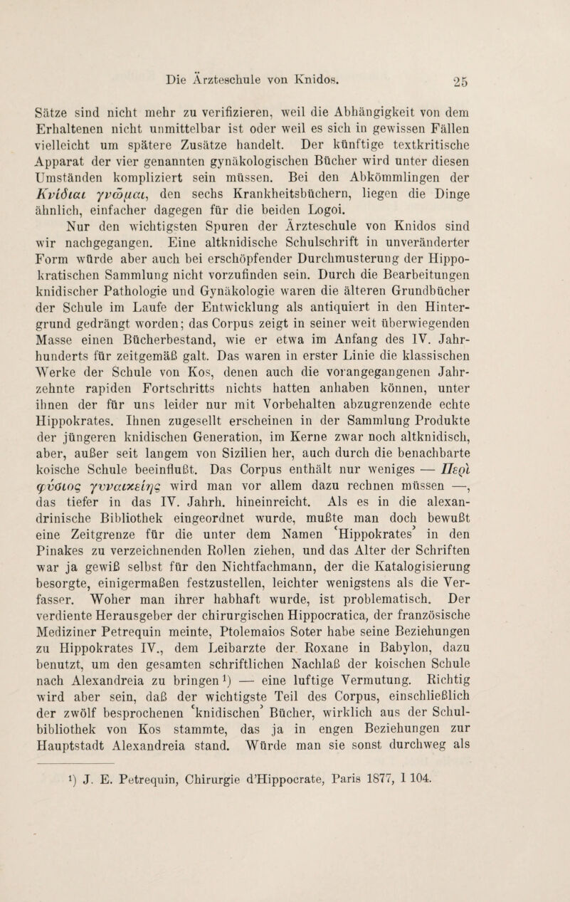 Sätze sind nicht mehr zu verifizieren, weil die Abhängigkeit von dem Erhaltenen nicht unmittelbar ist oder weil es sich in gewissen Fällen vielleicht um spätere Zusätze handelt. Der künftige textkritische Apparat der vier genannten gynäkologischen Bücher wird unter diesen Umständen kompliziert sein müssen. Bei den Abkömmlingen der KviöiaL yvcöfiaL^ den sechs Krankheitsbüchern, liegen die Dinge ähnlich, einfacher dagegen für die beiden Logoi. Nur den wichtigsten Spuren der Ärzteschule von Knidos sind wir nachgegangen. Eine altknidische Schulschrift in unveränderter Form würde aber auch bei erschöpfender Durchmusterung der Hippo¬ kratischen Sammlung nicht vorzufinden sein. Durch die Bearbeitungen kindischer Pathologie und Gynäkologie waren die älteren Grundbücher der Schule im Laufe der Entwicklung als antiquiert in den Hinter¬ grund gedrängt worden; das Corpus zeigt in seiner w^eit überwiegenden Masse einen Bücherbestand, wie er etwa im Anfang des IV. Jahr¬ hunderts für zeitgemäß galt. Das waren in erster Linie die klassischen Werke der Schule von Kos, denen auch die vorangegangenen Jahr¬ zehnte rapiden Fortschritts nichts hatten anhaben können, unter ihnen der für uns leider nur mit Vorbehalten abzugrenzende echte Hippokrates. Ihnen zugesellt erscheinen in der Sammlung Produkte der jüngeren knidischen Generation, im Kerne zwar noch altknidisch, aber, außer seit langem von Sizilien her, auch durch die benachbarte koische Schule beeinflußt. Das Corpus enthält nur weniges — Uegl (pvöLog yvvacxelrjg wird man vor allem dazu rechnen müssen —, das tiefer in das IV. Jahrh. hineinreicht. Als es in die alexan- drinische Bibliothek eingeordnet wurde, mußte man doch bewußt eine Zeitgrenze für die unter dem Namen Hippokrates in den Pinakes zu verzeichnenden Bollen ziehen, und das Alter der Schriften war ja gewiß selbst für den Nichtfachmann, der die Katalogisierung besorgte, einigermaßen festzustellen, leichter wenigstens als die Ver¬ fasser. Woher man ihrer habhaft wurde, ist problematisch. Der verdiente Herausgeber der chirurgischen Hippocratica, der französische Mediziner Petrequin meinte, Ptolemaios Soter habe seine Beziehungen zu Hippokrates IV., dem Leibarzte der Roxane in Babylon, dazu benutzt, um den gesamten schriftlichen Nachlaß der koischen Schule nach Alexandreia zu bringen i) — eine luftige Vermutung. Richtig wird aber sein, daß der wichtigste Teil des Corpus, einschließlich der zwölf besprochenen *^knidischen^ Bücher, wirklich aus der Schul¬ bibliothek von Kos stammte, das ja in engen Beziehungen zur Hauptstadt Alexandreia stand. Würde man sie sonst durchweg als 1) J. E. Petrequin, Chirurgie d’Hippocrate, Paris 1877, 1 104.