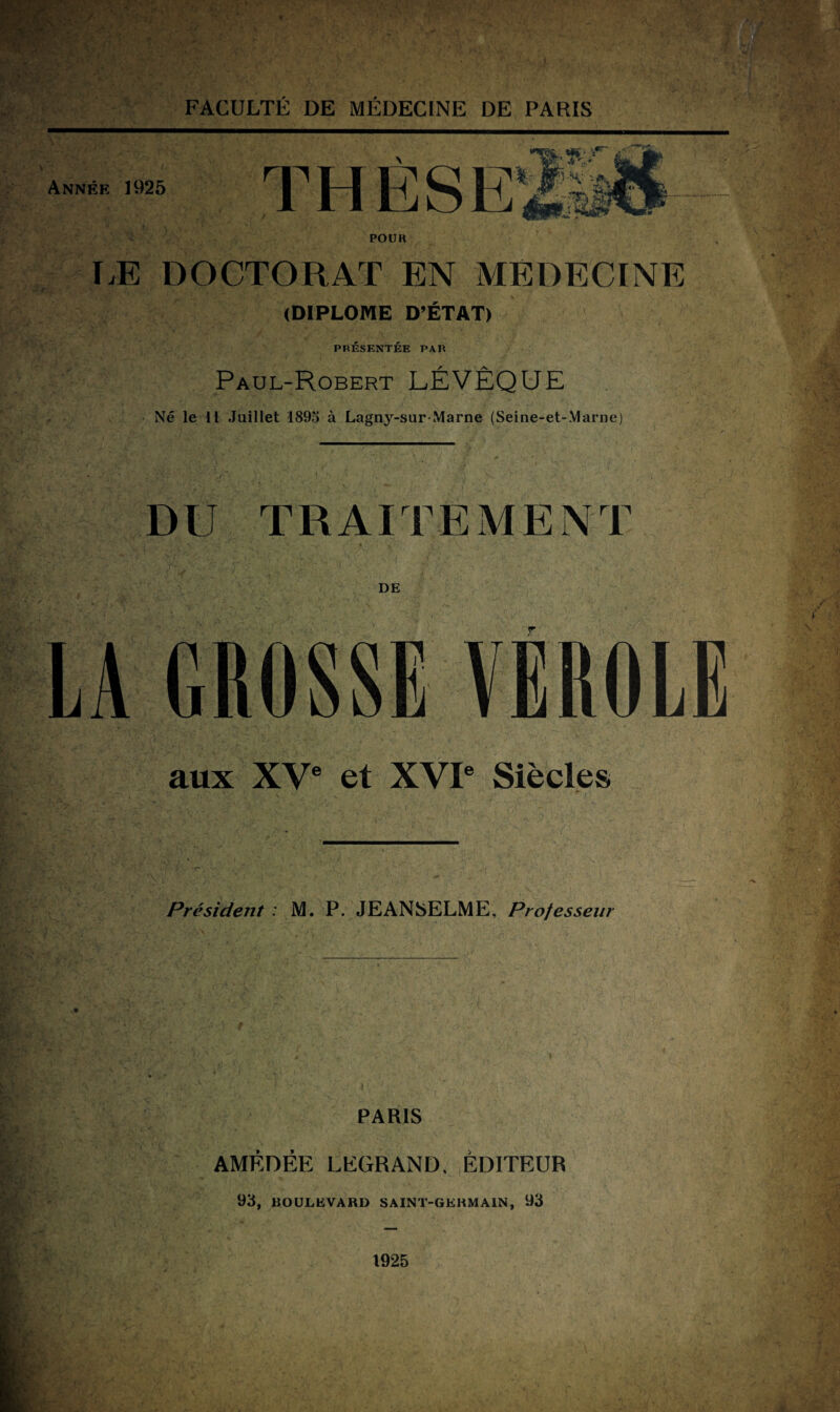 Année 1925 THESES %, *•» ■ y -H: -A, POUR EE DOCTORAT EN MEDECINE (DIPLOME D’ETAT) PRESENTEE PAR Paul-Robert LEVEQUE Né le 11 Juillet 1895 à Lagny-sur-Marne (Seine-et-Marne) DU TRAITEMENT DE LA GROSSE VEROLE aux XVe et XVIe Siècles Président : M. P. JEANSELME, Professeur PARIS AMÉDÉE LEGRAND, ÉDITEUR 93, BOULEVARD SAINT-GERMAIN, 93 1925