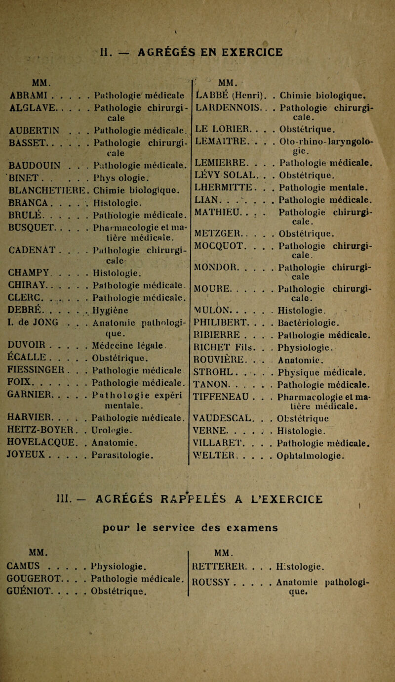 II. AGREGES EN EXERCICE MM. ABRAMI. ALGLAVE. AUI3ERT1N BASSET.. . BAUDOUIN BINET. . BLANCHETII BRANCA. . BRULÉ. . . BUSQUET. . CADENAT. CH AMP Y. . CHIRAY. . . CLERC. DEBRÉ.. . I. de JONG DUVOIR . . ÉCALLE . . FIESSINGER FOIX. . . . GARNIER. . HARVIER. . . HEITZ-BOYER HOVELACQUE JOYEUX. . . E Pathologie médicale Pathologie chirurgi¬ cale Pathologie médicale. Pathologie chirurgi¬ cale Pathologie médicale. Phys ologie. Chimie biologique. Histologie. Pathologie médicale. Pharmacologie et ma¬ tière médicale. Pathologie chirurgi¬ cale Histologie. Pathologie médicale. Pathologie médicale. Hygiène Anatomie pathologi¬ que. Médecine légale. Obstétrique. Pathologie médicale. Pathologie médicale. Pathologie expéri mentale. Pathologie médicale. Urologie. Anatomie. Parasitologie. ' J MM. LABBÉ (Henri). LARDENNOIS. LE LORIER. . LEMAITRE. . LEMIERRE. . LÉVY SOLAL. LHERMITTE. LIAN. .... MATHIEU. . t METZGER. MOCQUOT. MONDOR. MOURE. VJULON. . . PHILIBERT. RIBIERRE . RICHE:T Fils ROUVIÈRE. STROHL. . TANON. . . TIFFENEAU VAUDESCAL VERNE. . . VILLARET. WELTER. . . Chimie biologique. . Pathologie chirurgi¬ cale. . Obstétrique. . Oto-rhino-laryngolo¬ gie. . Pathologie médicale. . Obstétrique. . Pathologie mentale. . Pathologie médicale. Pathologie chirurgi¬ cale. . Obstétrique. . Pathologie chirurgi¬ cale. . Pathologie chirurgi¬ cale . Pathologie chirurgi¬ cale. . Histologie. . Bactériologie. . Pathologie médicale. . Physiologie. Anatomie. . Physique médicale. . Pathologie médicale. . Pharmacologie et ma¬ tière médicale. . Obstétrique . Histologie. . Pathologie médicale. . Ophtalmologie. III. - AGRÉGÉS RAPPELÉS A L’EXERCICE pour le service des examens MM. CAMUS.Physiologie. GOUGEROT. . . . Pathologie médicale. GUÉNIOT.Obstétrique. MM. RETTERER. . . . Histologie. ROUSSY.Anatomie pathologi¬ que.