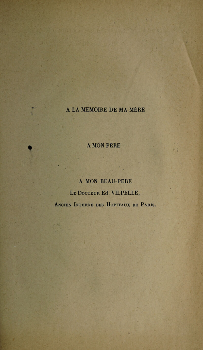 A LA MEMOIRE DE MA MÈRE A MON PÈRE A MON BEAU-PÈRE Le Docteur Ed. VILPELLE, Ancien Interne des Hôpitaux de Paris.