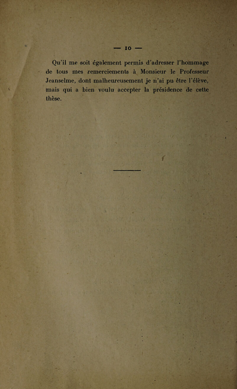 1 .. - • * • ' , - • t. ■ — 10 — I Qu’il me soit également permis d’adresser l’hommage de tous mes ,remerciements à Monsieur le Professeur 4 Jeanselme, dont malheureusement je n’ai pu être l’élève, tmais qui a bien voulu accepter la présidence de cette »... % * * thèse. \ i r ... r ■x * . ^ , i » A / *