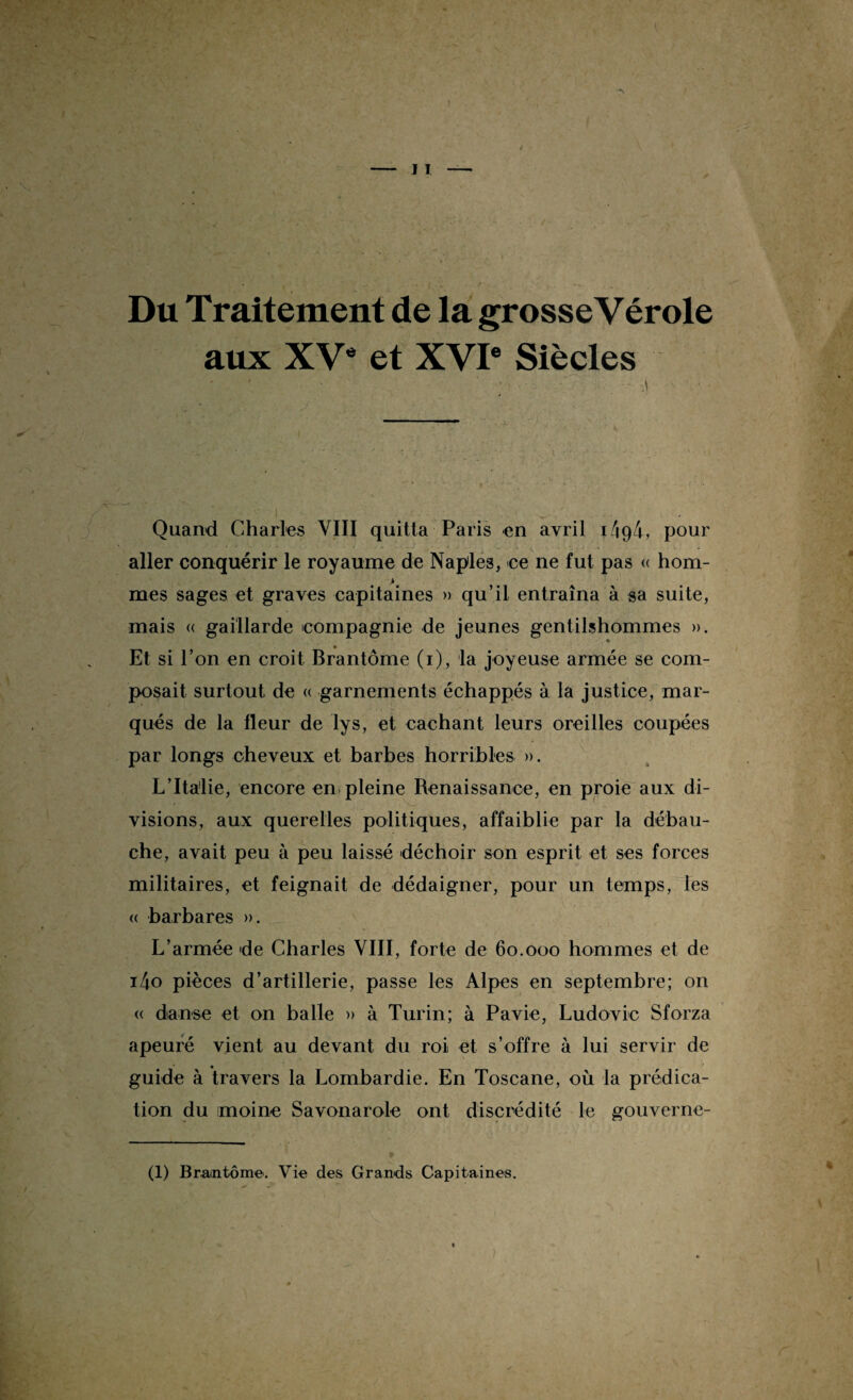 Du Traitement de la grosse Vérole aux XVe et XVIe Siècles : ' - ■ • —• - .. •• \ Quand Charles VIII quitta Paris en avril 1494, pour aller conquérir le royaume de Naple3, ce ne fut pas <( hom- % mes sages et graves capitaines » qu’il entraîna à sa suite, mais « gaillarde compagnie de jeunes gentilshommes ». ♦ Et si l’on en croit Brantôme (1), la joyeuse armée se com¬ posait surtout de « garnements échappés à la justice, mar¬ qués de la fleur de lys, et cachant leurs oreilles coupées par longs cheveux et barbes horribles ». L’Italie, encore en pleine Renaissance, en proie aux di¬ visions, aux querelles politiques, affaiblie par la débau¬ che, avait peu à peu laissé déchoir son esprit et ses forces militaires, et feignait de dédaigner, pour un temps, les « barbares ». L’armée de Charles VIII, forte de 60.000 hommes et de i4o pièces d’artillerie, passe les Alpes en septembre; on « danse et on balle » à Turin; à Pavie, Ludovic Sforza apeuré vient au devant du roi et s’offre à lui servir de guide à travers la Lombardie. En Toscane, où la prédica¬ tion du moine Savonarole ont discrédité le gouverne-