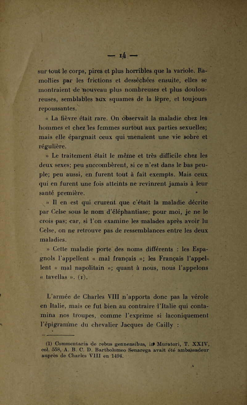 sur tout le corps, pires et plus horribles que la variole. Ra¬ mollies par les frictions et desséchées ensuite, elles se montraient de nouveau plus nombreuses et plus doulou¬ reuses, semblables aux squames de la lèpre, et toujours V repoussantes. <( La fièvre était rare. On observait la maladie chez les hommes et chez 'les femmes surtout aux parties sexuelles; mais elle épargnait ceux qui menaient une vie sobre et régulière. » Le traitement était le même et très difficile ehez les deux sexes; peu succombèrent, si ce n’est dans le bas peu¬ ple; peu aussi, en furent tout à fait exempts. Mais ceux qui en furent une fois atteints ne revinrent jamais à leur santé première. • » Il en est qui crurent que c’était la maladie décrite par Celse sous le nom d’éléphantiase; pour moi, je ne le crois pas; car, si l’on examine les malades après avoir lu Celse, on ne retrouve pas de ressemblances entre les deux maladies. » Cette maladie porte des noms différents : les Espa¬ gnols l’appellent « mal français »; les Français l’appel¬ lent <( mal napolitain »; quant à nous, nous l’appelons « tavellas ». (i). L’armée de Charles VIII n’apporta donc pas la vérole en Italie, mais ce fut bien au contraire l’Italie qui conta¬ mina nos troupes, comme l’exprime si laconiquement l’épigramme du chevalier Jacques de Cailly : (1) Comment aria de rébus gennensibust, ii# Muratori, T. XXIV, col. 558, A. B. C. D. Barthofomeo Senarega avait été ambassadeur auprès de Charles VIII en 1494.