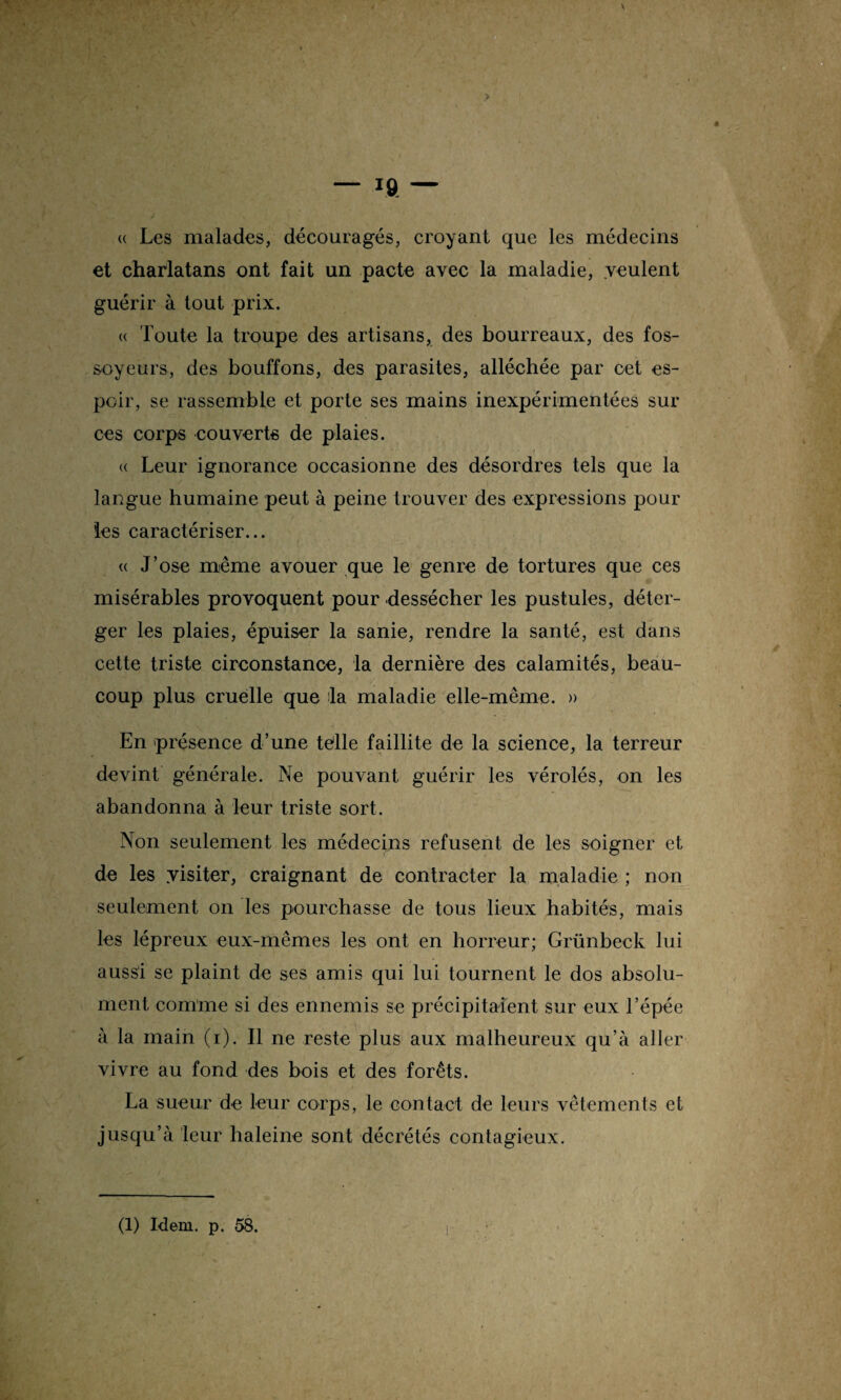 <( Les malades, découragés, croyant que les médecins et charlatans ont fait un pacte avec la maladie, veulent guérir à tout prix. « Toute la troupe des artisans, des bourreaux, des fos¬ soyeurs, des bouffons, des parasites, alléchée par cet es¬ poir, se rassemble et porte ses mains inexpérimentées sur ces corps couverts de plaies. « Leur ignorance occasionne des désordres tels que la langue humaine peut à peine trouver des expressions pour les caractériser... « J’ose même avouer que le genre de tortures que ces misérables provoquent pour dessécher les pustules, déter- ger les plaies, épuiser la sanie, rendre la santé, est dans cette triste circonstance, la dernière des calamités, beau¬ coup plus cruelle que la maladie elle-même. » En présence d’une tèlle faillite de la science, la terreur devint générale. Ne pouvant guérir les vérolés, on les abandonna à leur triste sort. Non seulement les médecins refusent de les soigner et de les yisiter, craignant de contracter la maladie ; non seulement on les pourchasse de tous lieux habités, mais les lépreux eux-mêmes les ont en horreur; Grünbeck lui aussi se plaint de ses amis qui lui tournent le dos absolu¬ ment comme si des ennemis se précipitaient sur eux l’épée à la main (i). Il ne reste plus aux malheureux qu’à aller vivre au fond des bois et des forêts. La sueur de leur corps, le contact de leurs vêtements et jusqu’à leur haleine sont décrétés contagieux.